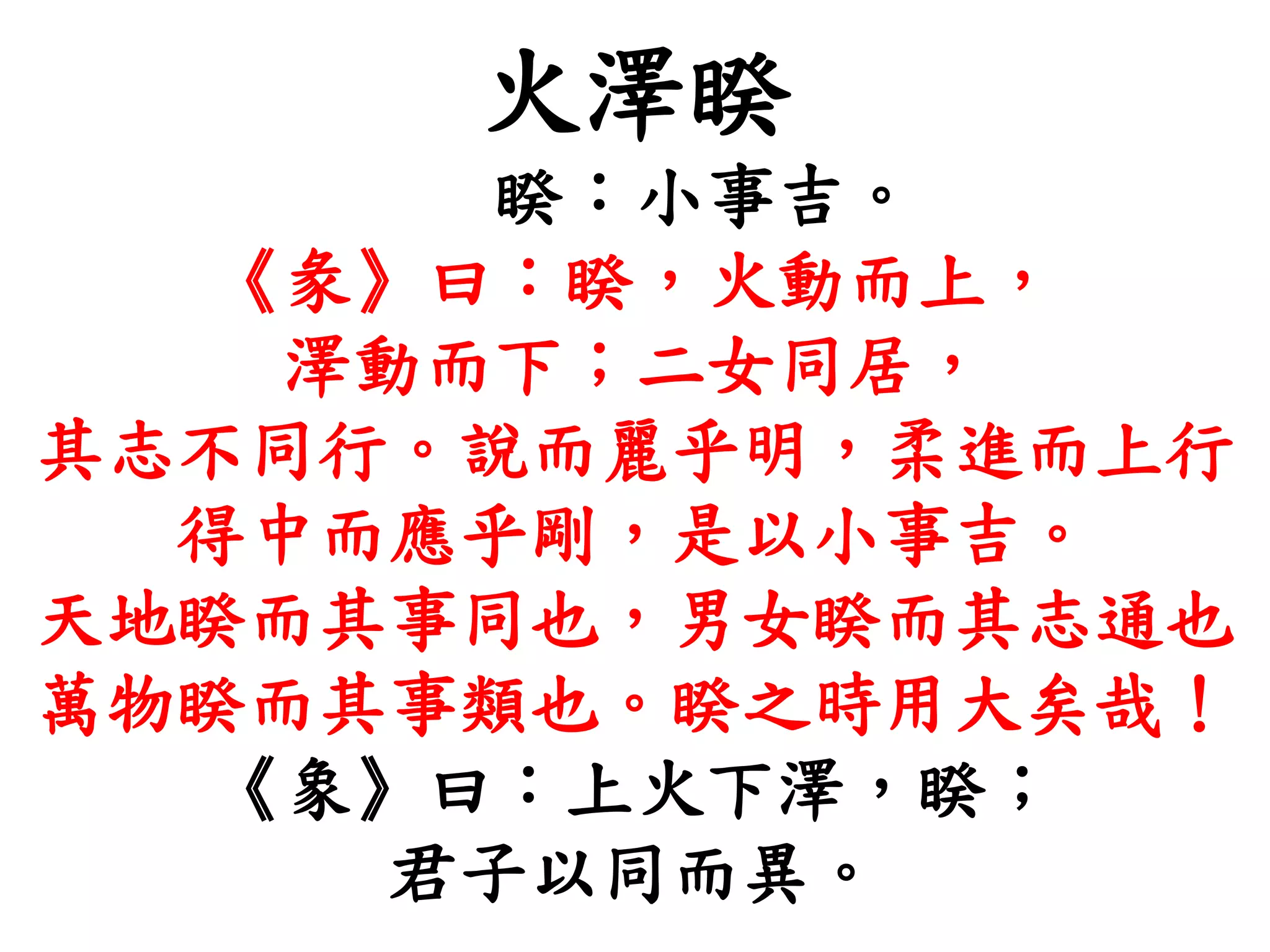 火澤睽
睽：小事吉。
《彖》曰：睽，火動而上，
澤動而下；二女同居，
其志不同行。說而麗乎明，柔進而上行
得中而應乎剛，是以小事吉。
天地睽而其事同也，男女睽而其志通也
萬物睽而其事類也。睽之時用大矣哉！
《象》曰：上火下澤，睽；
君子以同而異。
 