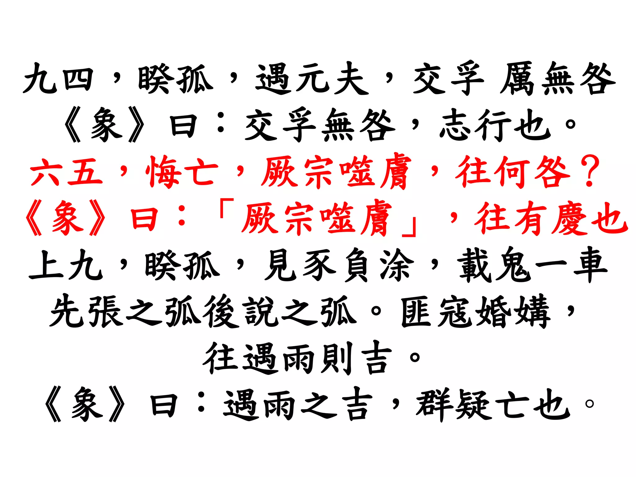 九四，睽孤，遇元夫，交孚 厲無咎
《象》曰：交孚無咎，志行也。
六五，悔亡，厥宗噬膚，往何咎？
《象》曰：「厥宗噬膚」，往有慶也
上九，睽孤，見豕負涂，載鬼一車
先張之弧後說之弧。匪寇婚媾，
往遇雨則吉。
《象》曰：遇雨之吉，群疑亡也。
 