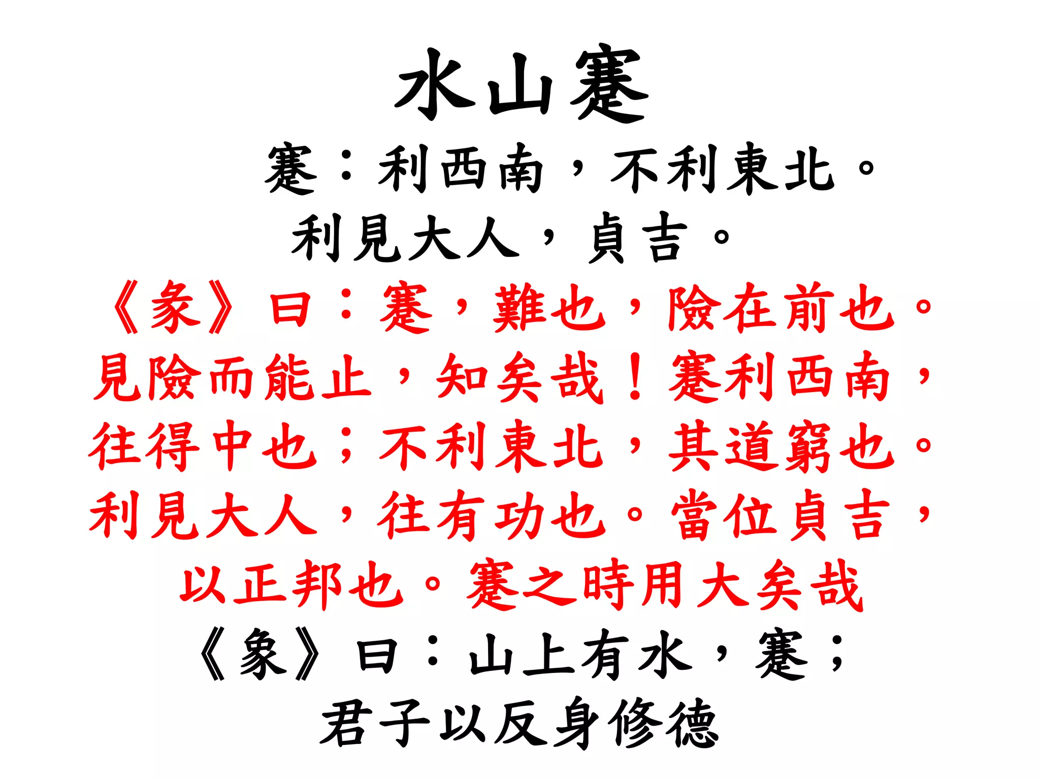水山蹇
蹇：利西南，不利東北。
利見大人，貞吉。
《彖》曰：蹇，難也，險在前也。
見險而能止，知矣哉！蹇利西南，
往得中也；不利東北，其道窮也。
利見大人，往有功也。當位貞吉，
以正邦也。蹇之時用大矣哉
《象》曰：山上有水，蹇；
君子以反身修德
 