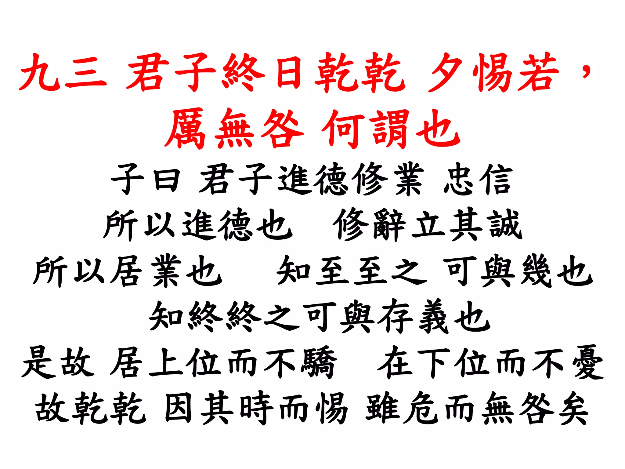 九三 君子終日乾乾 夕惕若，
厲無咎 何謂也
子曰 君子進德修業 忠信
所以進德也 修辭立其誠
所以居業也 知至至之 可與幾也
知終終之可與存義也
是故 居上位而不驕 在下位而不憂
故乾乾 因其時而惕 雖危而無咎矣
 