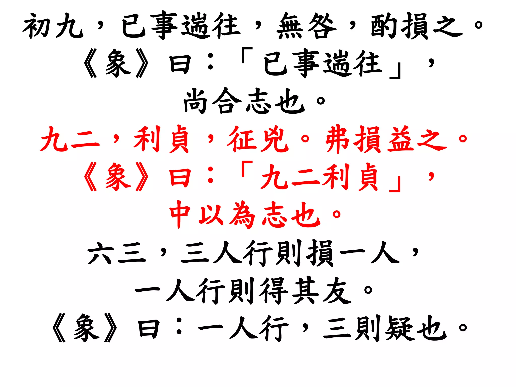 初九，已事遄往，無咎，酌損之。
《象》曰：「已事遄往」，
尚合志也。
九二，利貞，征兇。弗損益之。
《象》曰：「九二利貞」，
中以為志也。
六三，三人行則損一人，
一人行則得其友。
《象》曰：一人行，三則疑也。
 