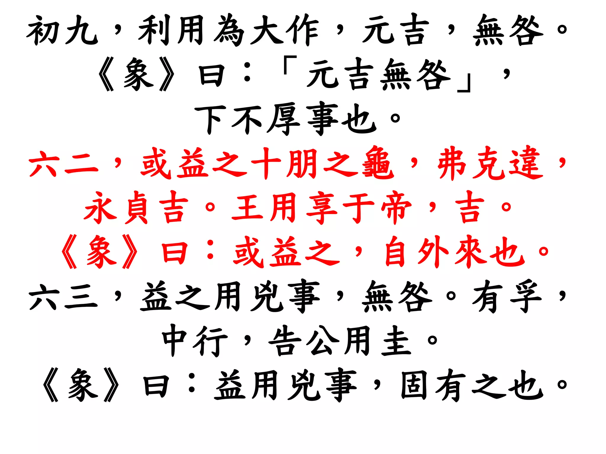 初九，利用為大作，元吉，無咎。
《象》曰：「元吉無咎」，
下不厚事也。
六二，或益之十朋之龜，弗克違，
永貞吉。王用享于帝，吉。
《象》曰：或益之，自外來也。
六三，益之用兇事，無咎。有孚，
中行，告公用圭。
《象》曰：益用兇事，固有之也。
 