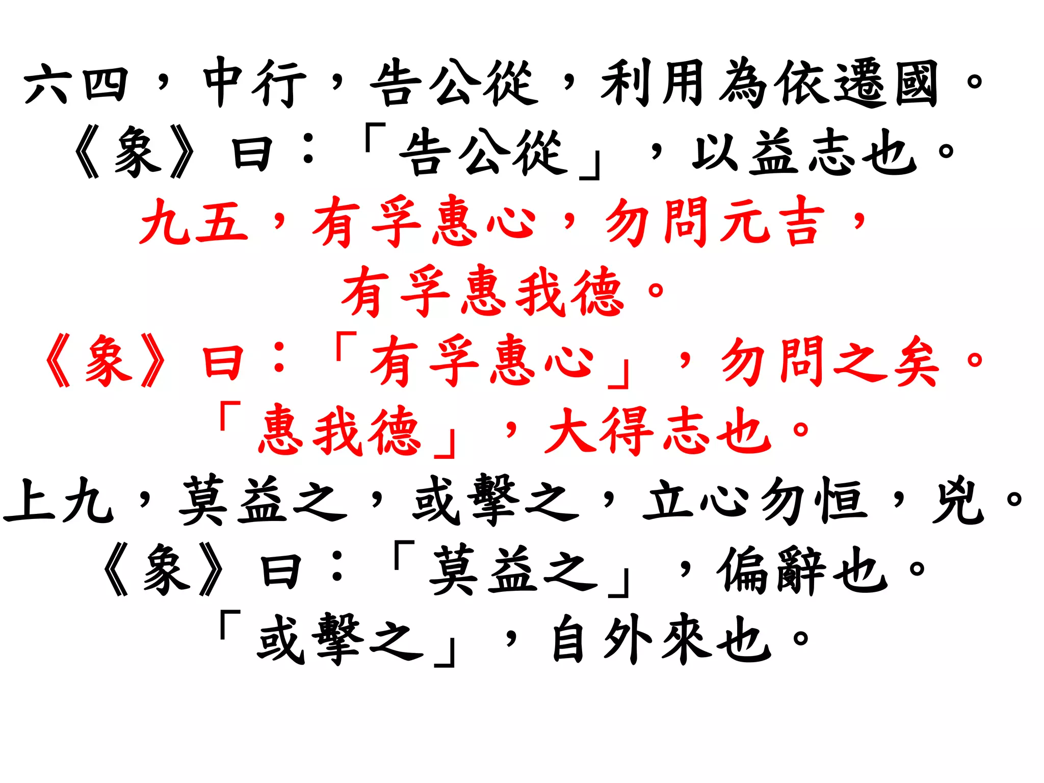 六四，中行，告公從，利用為依遷國。
《象》曰：「告公從」，以益志也。
九五，有孚惠心，勿問元吉，
有孚惠我德。
《象》曰：「有孚惠心」，勿問之矣。
「惠我德」，大得志也。
上九，莫益之，或擊之，立心勿恒，兇。
《象》曰：「莫益之」，偏辭也。
「或擊之」，自外來也。
 