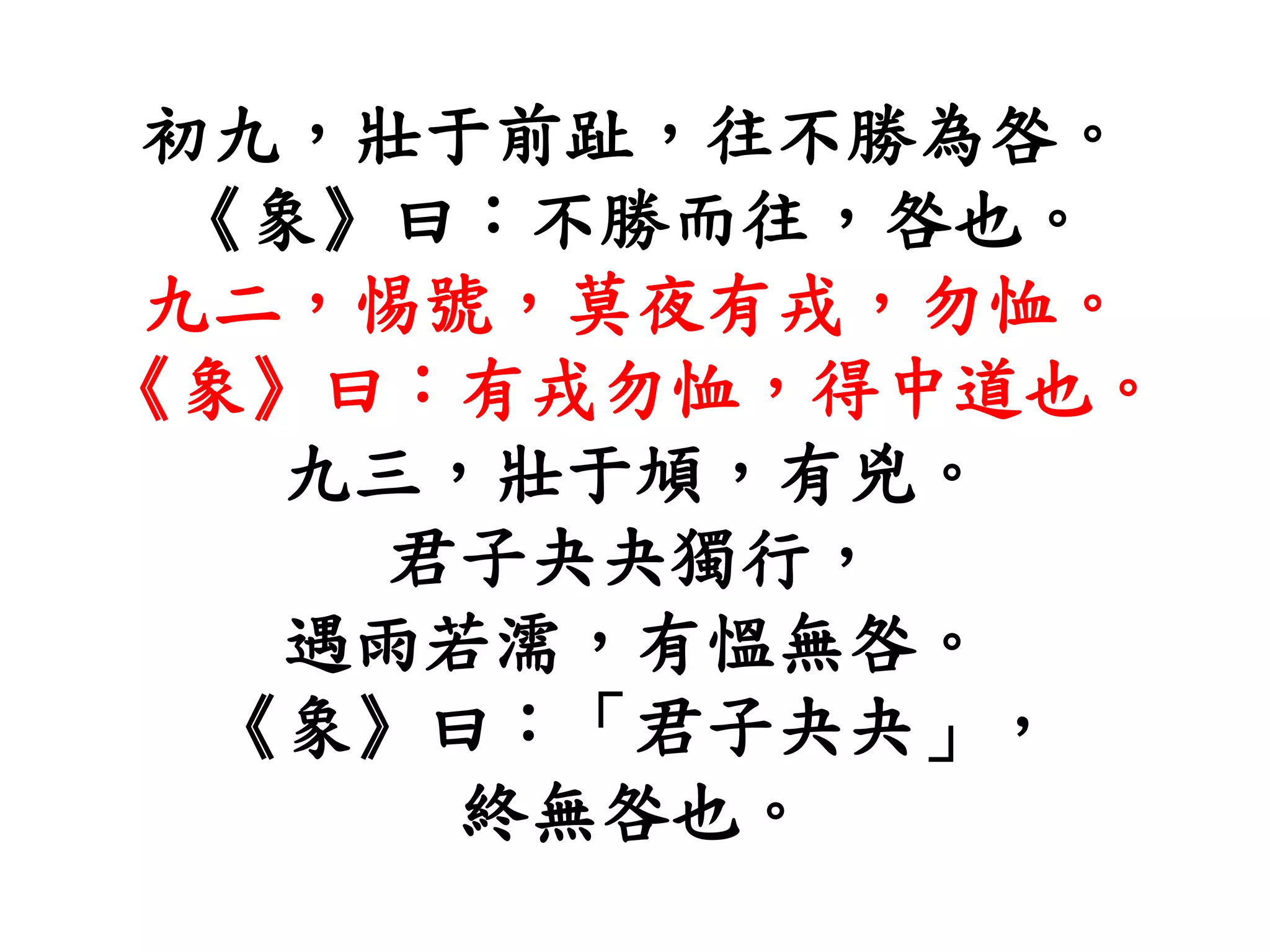 初九，壯于前趾，往不勝為咎。
《象》曰：不勝而往，咎也。
九二，惕號，莫夜有戎，勿恤。
《象》曰：有戎勿恤，得中道也。
九三，壯于頄，有兇。
君子夬夬獨行，
遇雨若濡，有慍無咎。
《象》曰：「君子夬夬」，
終無咎也。
 