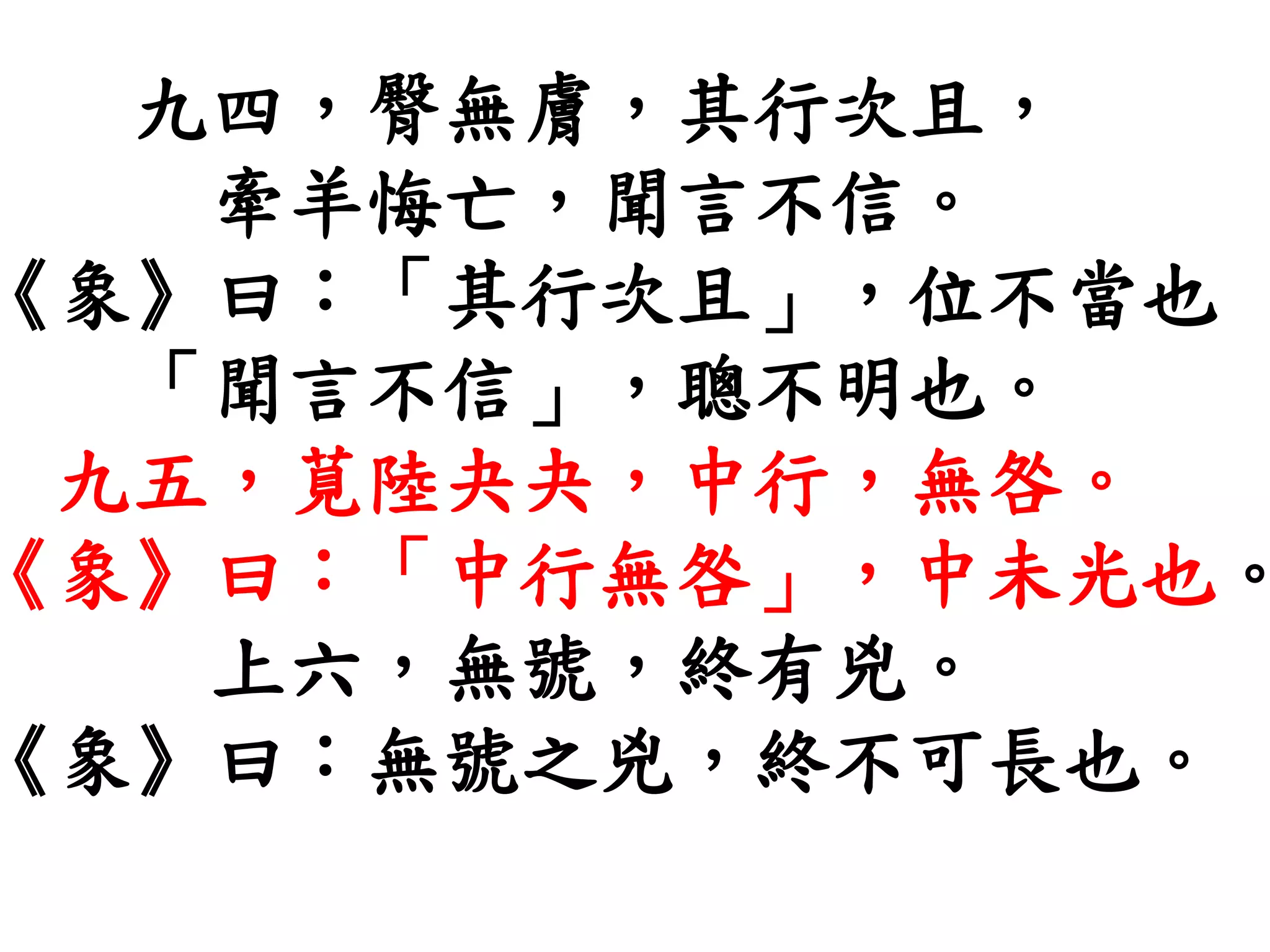 九四，臀無膚，其行次且，
牽羊悔亡，聞言不信。
《象》曰：「其行次且」，位不當也
「聞言不信」，聰不明也。
九五，莧陸夬夬，中行，無咎。
《象》曰：「中行無咎」，中未光也。
上六，無號，終有兇。
《象》曰：無號之兇，終不可長也。
 