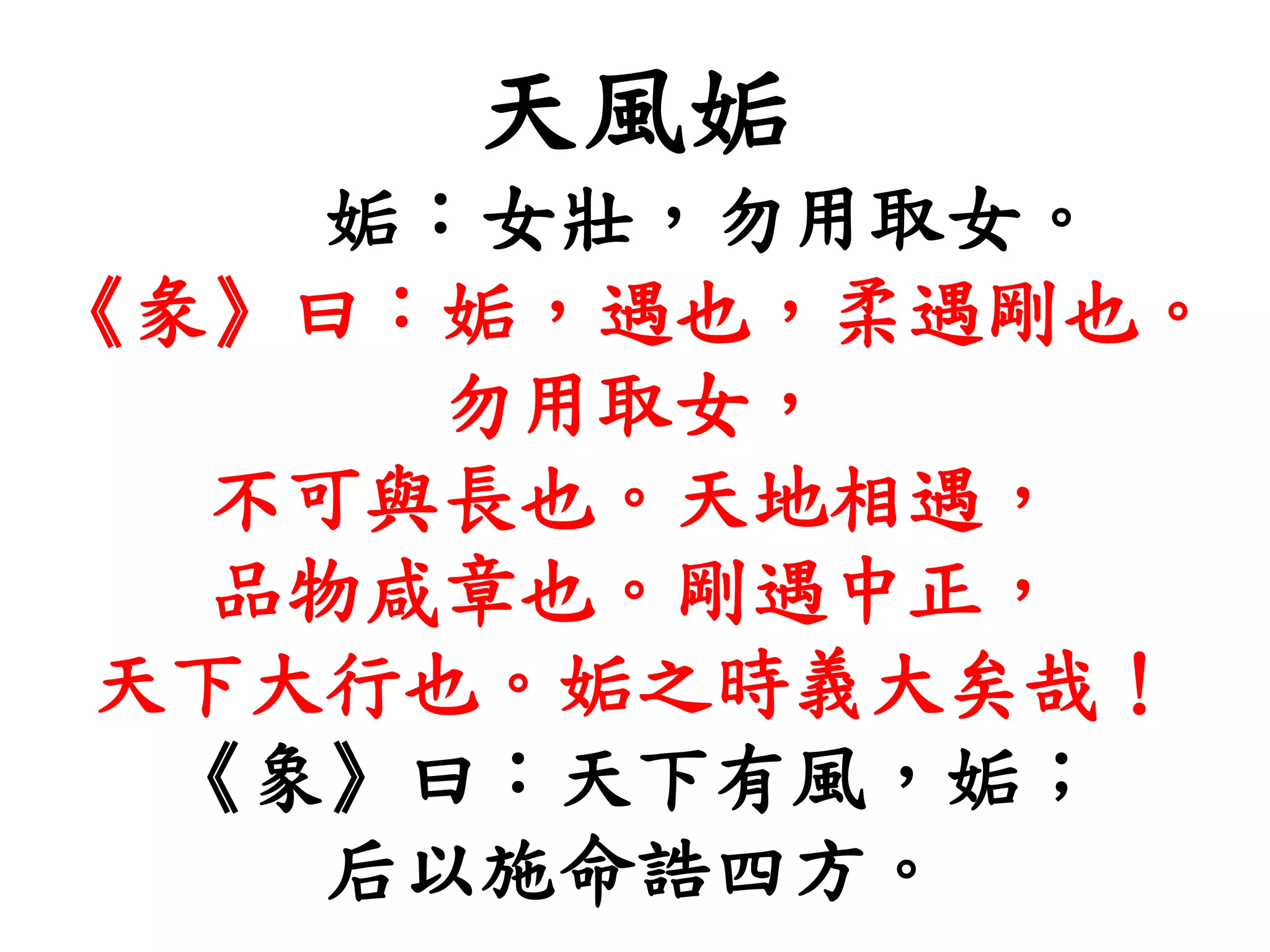 天風姤
姤：女壯，勿用取女。
《彖》曰：姤，遇也，柔遇剛也。
勿用取女，
不可與長也。天地相遇，
品物咸章也。剛遇中正，
天下大行也。姤之時義大矣哉！
《象》曰：天下有風，姤；
后以施命誥四方。
 