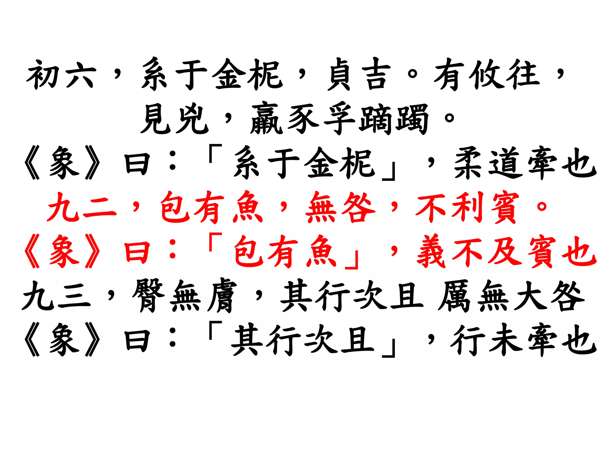 初六，系于金柅，貞吉。有攸往，
見兇，羸豕孚蹢躅。
《象》曰：「系于金柅」，柔道牽也
九二，包有魚，無咎，不利賓。
《象》曰：「包有魚」，義不及賓也
九三，臀無膚，其行次且 厲無大咎
《象》曰：「其行次且」，行未牽也
 