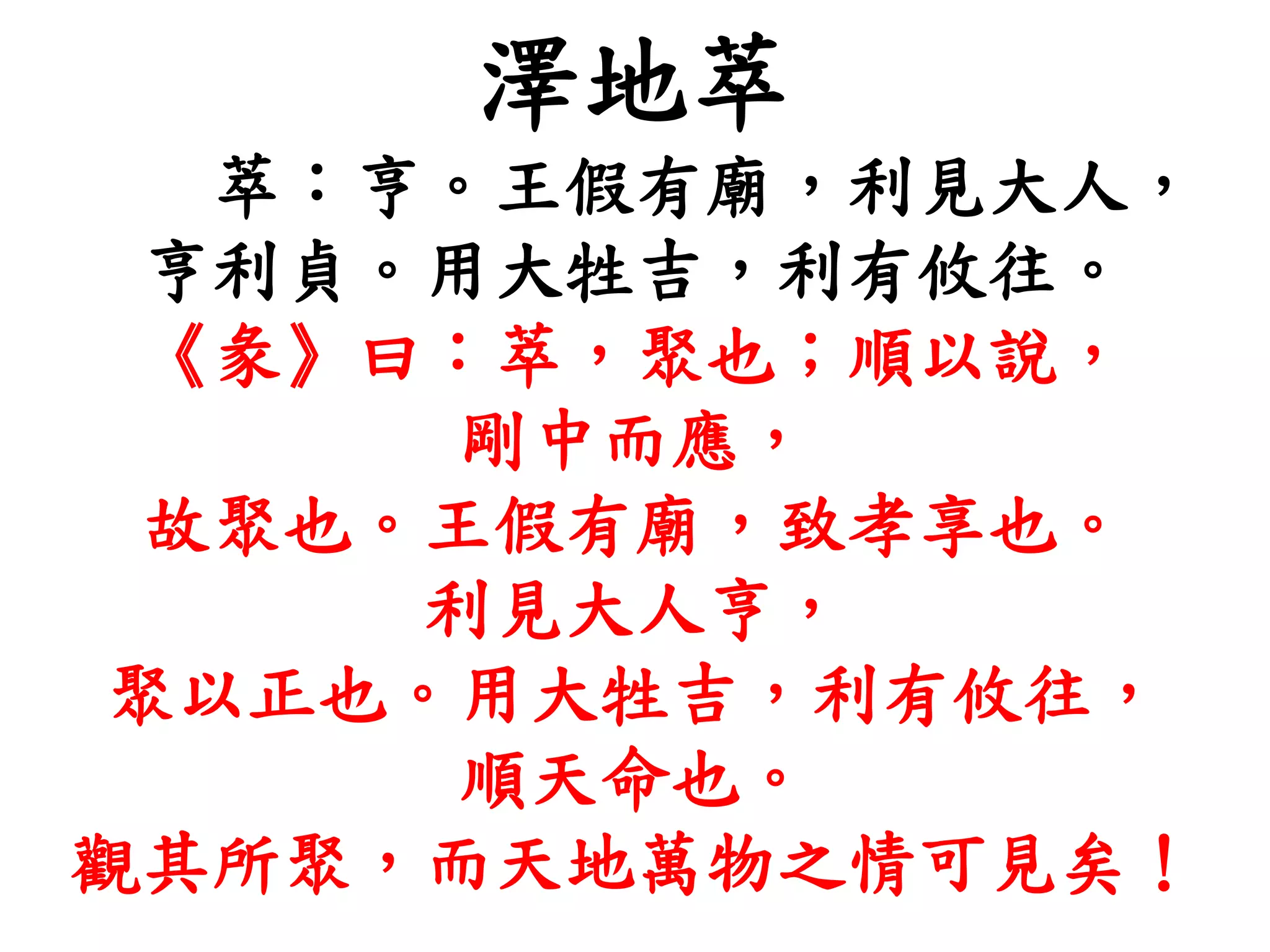 澤地萃
萃：亨。王假有廟，利見大人，
亨利貞。用大牲吉，利有攸往。
《彖》曰：萃，聚也；順以說，
剛中而應，
故聚也。王假有廟，致孝享也。
利見大人亨，
聚以正也。用大牲吉，利有攸往，
順天命也。
觀其所聚，而天地萬物之情可見矣！
 