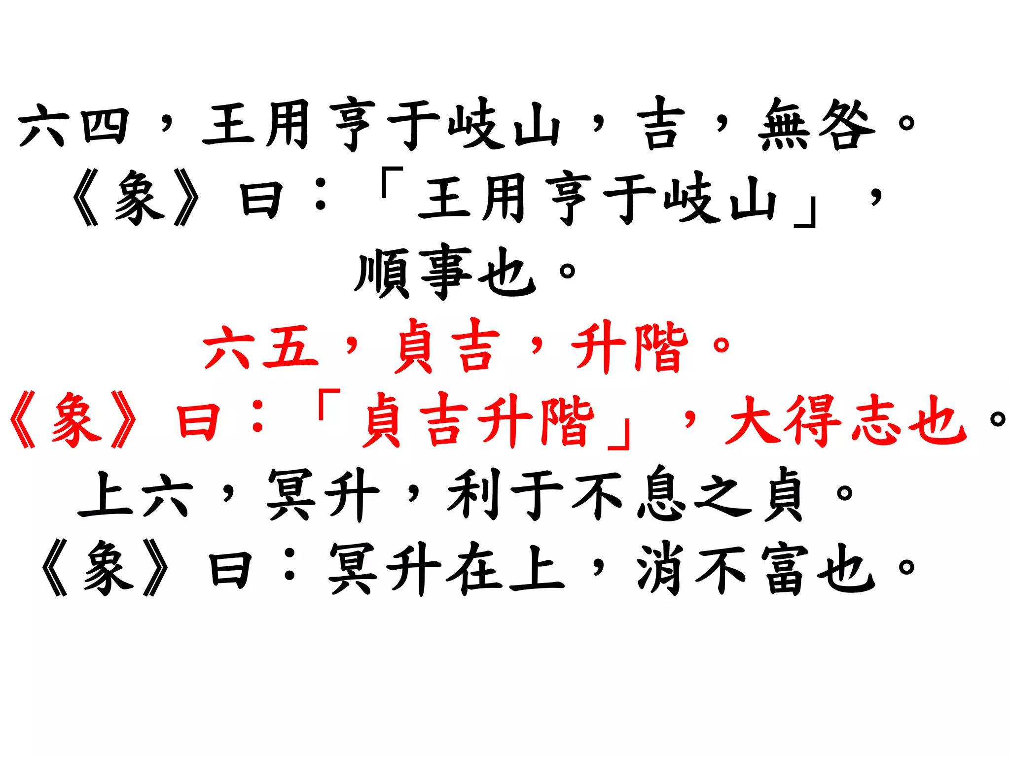 六四，王用亨于岐山，吉，無咎。
《象》曰：「王用亨于岐山」，
順事也。
六五，貞吉，升階。
《象》曰：「貞吉升階」，大得志也。
上六，冥升，利于不息之貞。
《象》曰：冥升在上，消不富也。
 