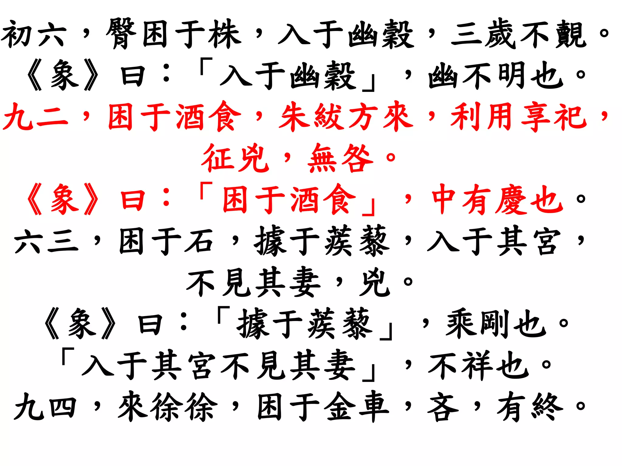 初六，臀困于株，入于幽穀，三歲不覿。
《象》曰：「入于幽穀」，幽不明也。
九二，困于酒食，朱紱方來，利用享祀，
征兇，無咎。
《象》曰：「困于酒食」，中有慶也。
六三，困于石，據于蒺藜，入于其宮，
不見其妻，兇。
《象》曰：「據于蒺藜」，乘剛也。
「入于其宮不見其妻」，不祥也。
九四，來徐徐，困于金車，吝，有終。
 