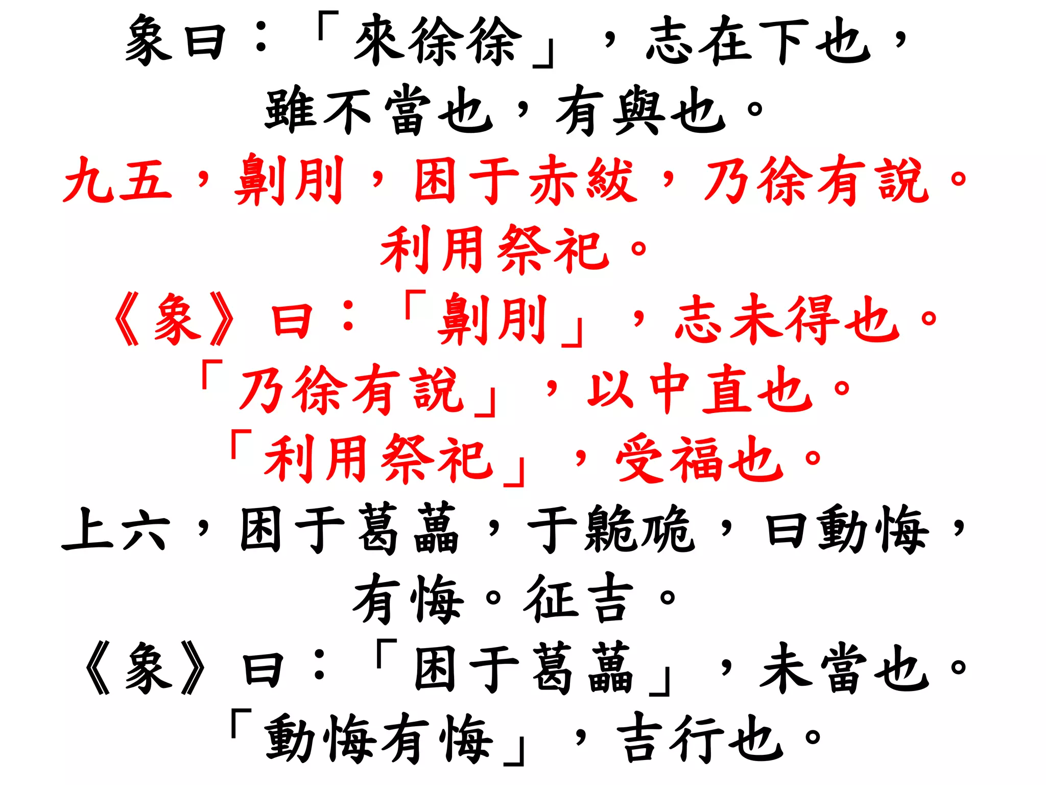 象曰：「來徐徐」，志在下也，
雖不當也，有與也。
九五，劓刖，困于赤紱，乃徐有說。
利用祭祀。
《象》曰：「劓刖」，志未得也。
「乃徐有說」，以中直也。
「利用祭祀」，受福也。
上六，困于葛藟，于臲卼，曰動悔，
有悔。征吉。
《象》曰：「困于葛藟」，未當也。
「動悔有悔」，吉行也。
 