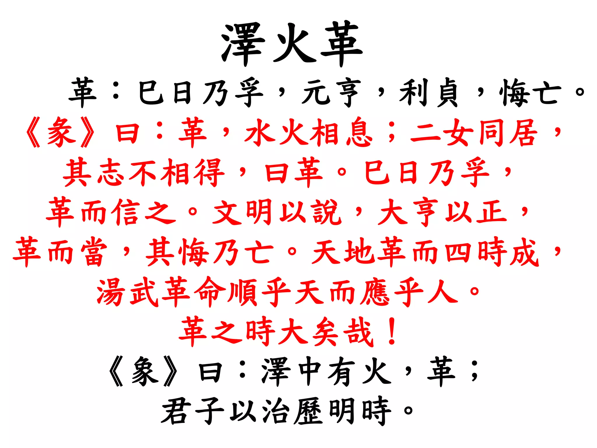 澤火革
革：巳日乃孚，元亨，利貞，悔亡。
《彖》曰：革，水火相息；二女同居，
其志不相得，曰革。巳日乃孚，
革而信之。文明以說，大亨以正，
革而當，其悔乃亡。天地革而四時成，
湯武革命順乎天而應乎人。
革之時大矣哉！
《象》曰：澤中有火，革；
君子以治歷明時。
 