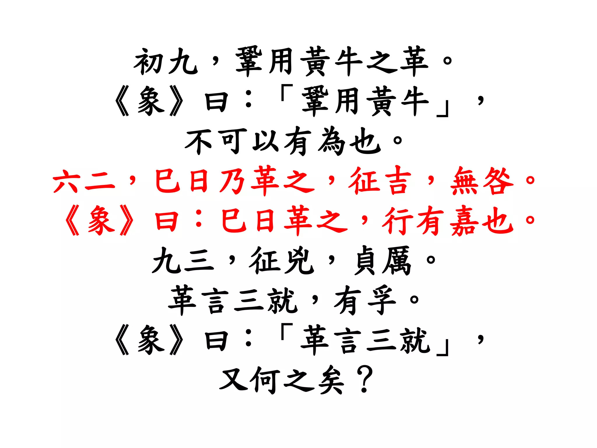初九，鞏用黃牛之革。
《象》曰：「鞏用黃牛」，
不可以有為也。
六二，巳日乃革之，征吉，無咎。
《象》曰：巳日革之，行有嘉也。
九三，征兇，貞厲。
革言三就，有孚。
《象》曰：「革言三就」，
又何之矣？
 