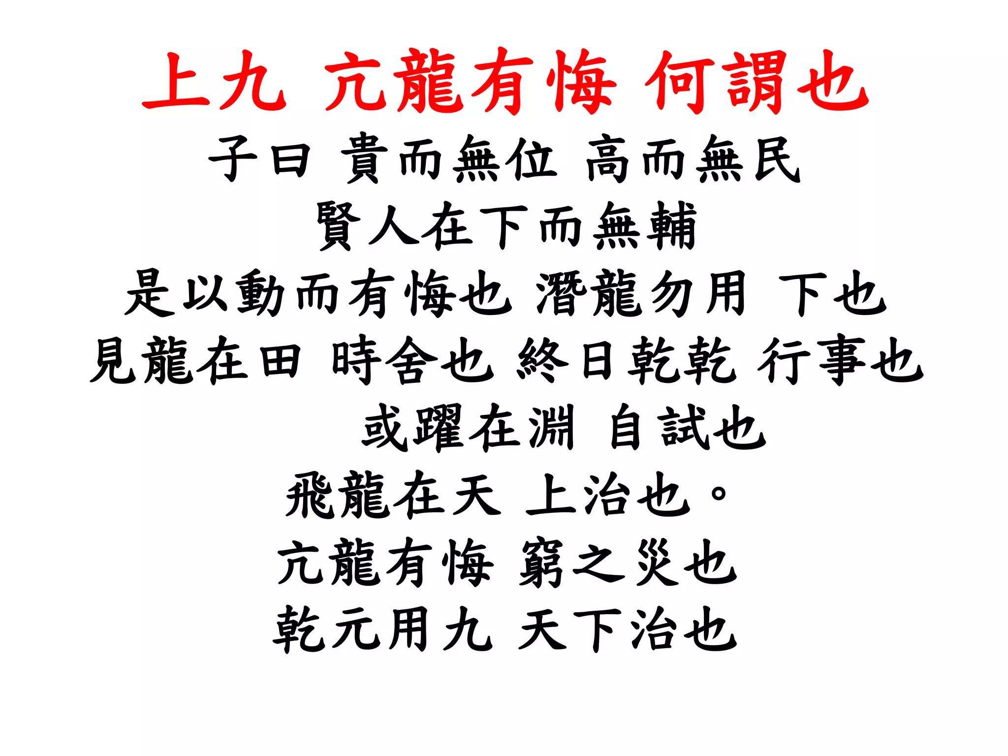 上九 亢龍有悔 何謂也
子曰 貴而無位 高而無民
賢人在下而無輔
是以動而有悔也 潛龍勿用 下也
見龍在田 時舍也 終日乾乾 行事也
或躍在淵 自試也
飛龍在天 上治也。
亢龍有悔 窮之災也
乾元用九 天下治也
 
