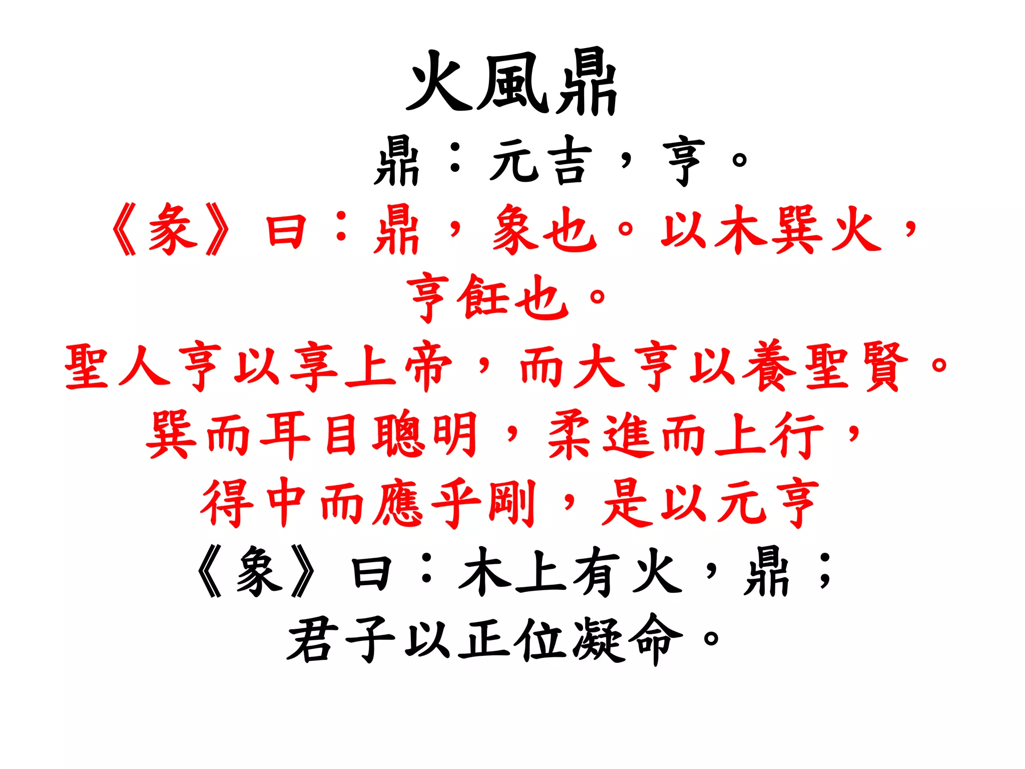 火風鼎
鼎：元吉，亨。
《彖》曰：鼎，象也。以木巽火，
亨飪也。
聖人亨以享上帝，而大亨以養聖賢。
巽而耳目聰明，柔進而上行，
得中而應乎剛，是以元亨
《象》曰：木上有火，鼎；
君子以正位凝命。
 