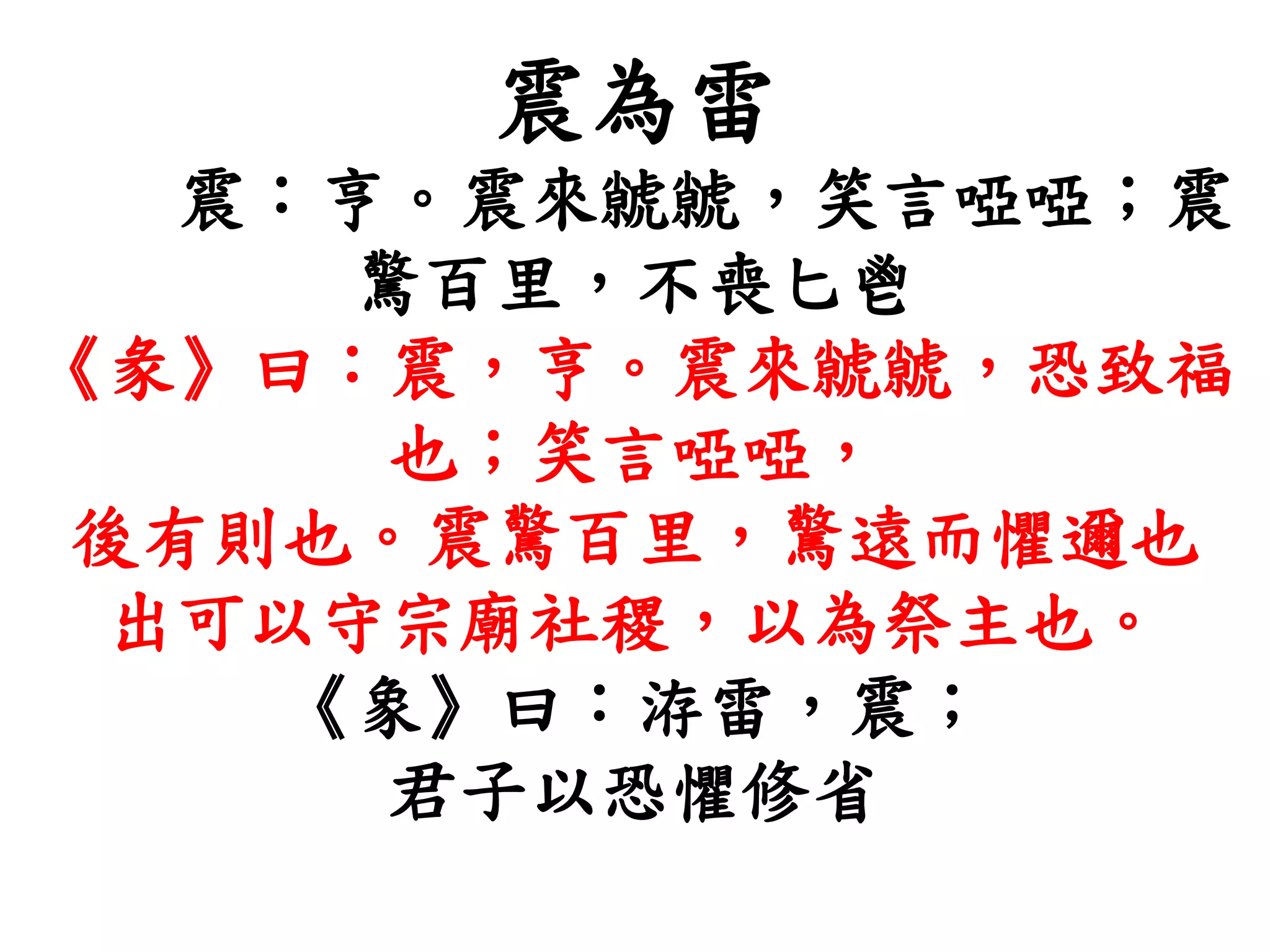 震為雷
震：亨。震來虩虩，笑言啞啞；震
驚百里，不喪匕鬯
《彖》曰：震，亨。震來虩虩，恐致福
也；笑言啞啞，
後有則也。震驚百里，驚遠而懼邇也
出可以守宗廟社稷，以為祭主也。
《象》曰：洊雷，震；
君子以恐懼修省
 