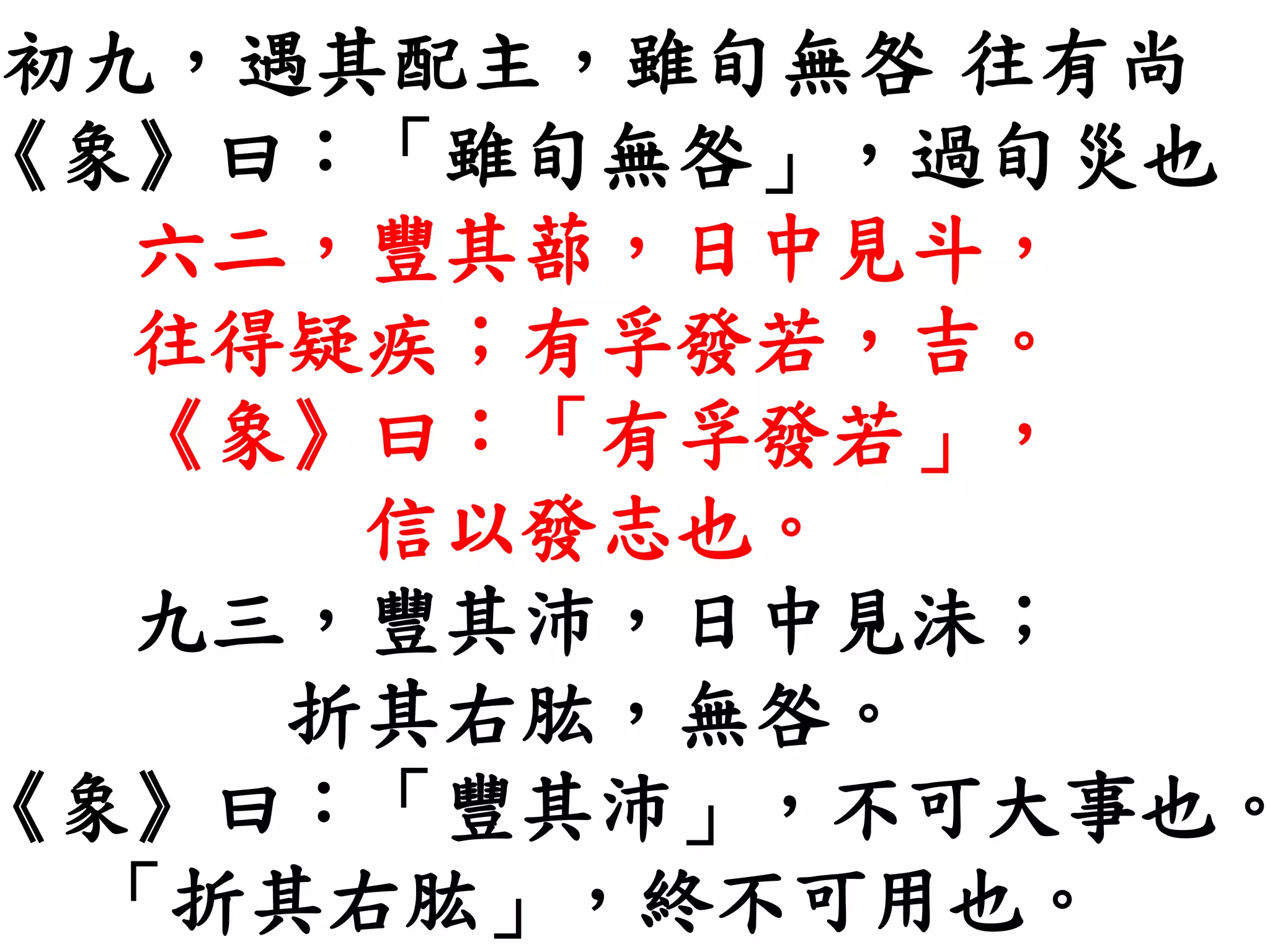 初九，遇其配主，雖旬無咎 往有尚
《象》曰：「雖旬無咎」，過旬災也
六二，豐其蔀，日中見斗，
往得疑疾；有孚發若，吉。
《象》曰：「有孚發若」，
信以發志也。
九三，豐其沛，日中見沬；
折其右肱，無咎。
《象》曰：「豐其沛」，不可大事也。
「折其右肱」，終不可用也。
 