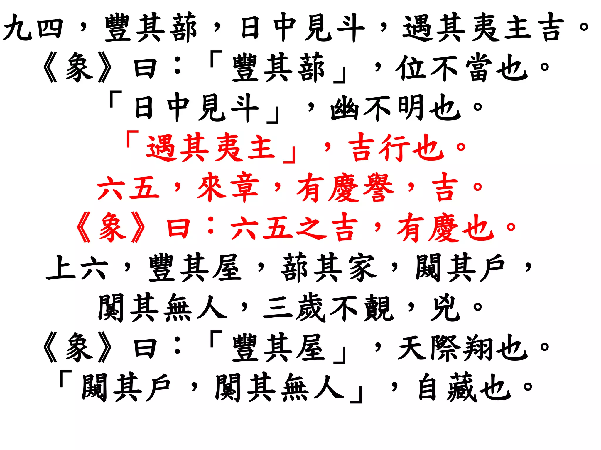 九四，豐其蔀，日中見斗，遇其夷主吉。
《象》曰：「豐其蔀」，位不當也。
「日中見斗」，幽不明也。
「遇其夷主」，吉行也。
六五，來章，有慶譽，吉。
《象》曰：六五之吉，有慶也。
上六，豐其屋，蔀其家，闚其戶，
闃其無人，三歲不覿，兇。
《象》曰：「豐其屋」，天際翔也。
「闚其戶，闃其無人」，自藏也。
 