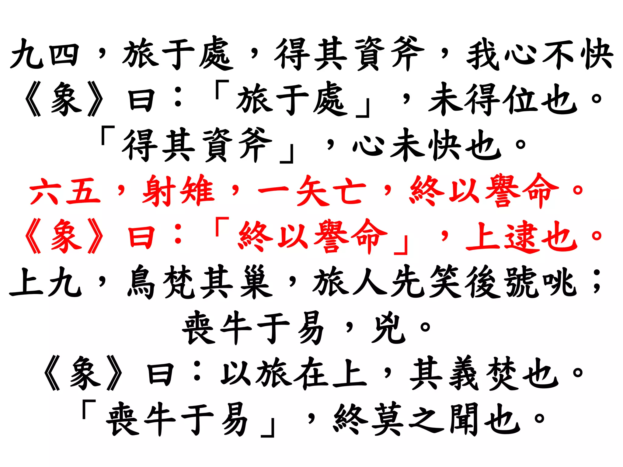 九四，旅于處，得其資斧，我心不快
《象》曰：「旅于處」，未得位也。
「得其資斧」，心未快也。
六五，射雉，一矢亡，終以譽命。
《象》曰：「終以譽命」，上逮也。
上九，鳥梵其巢，旅人先笑後號咷；
喪牛于易，兇。
《象》曰：以旅在上，其義焚也。
「喪牛于易」，終莫之聞也。
 