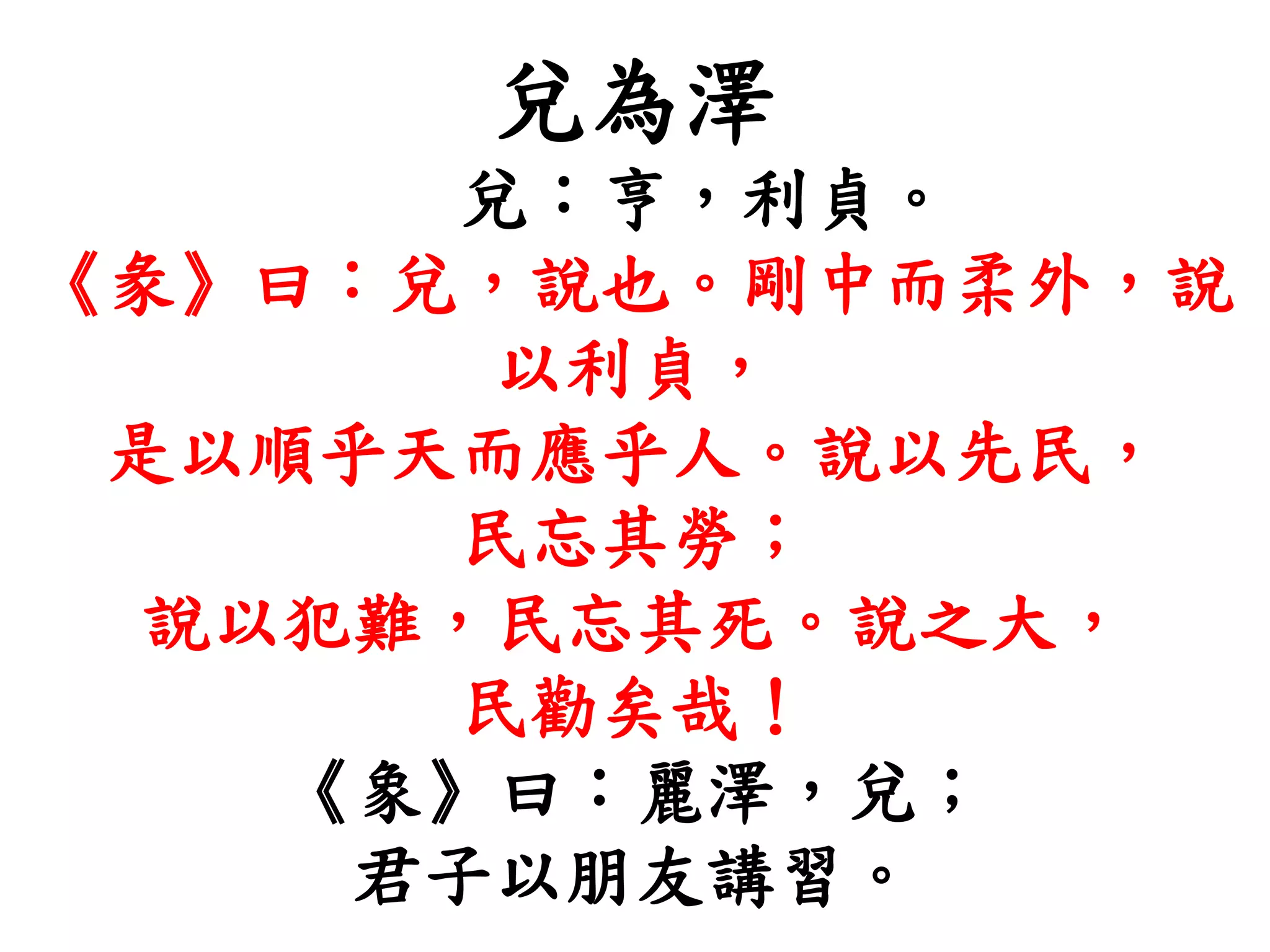 兌為澤
兌：亨，利貞。
《彖》曰：兌，說也。剛中而柔外，說
以利貞，
是以順乎天而應乎人。說以先民，
民忘其勞；
說以犯難，民忘其死。說之大，
民勸矣哉！
《象》曰：麗澤，兌；
君子以朋友講習。
 