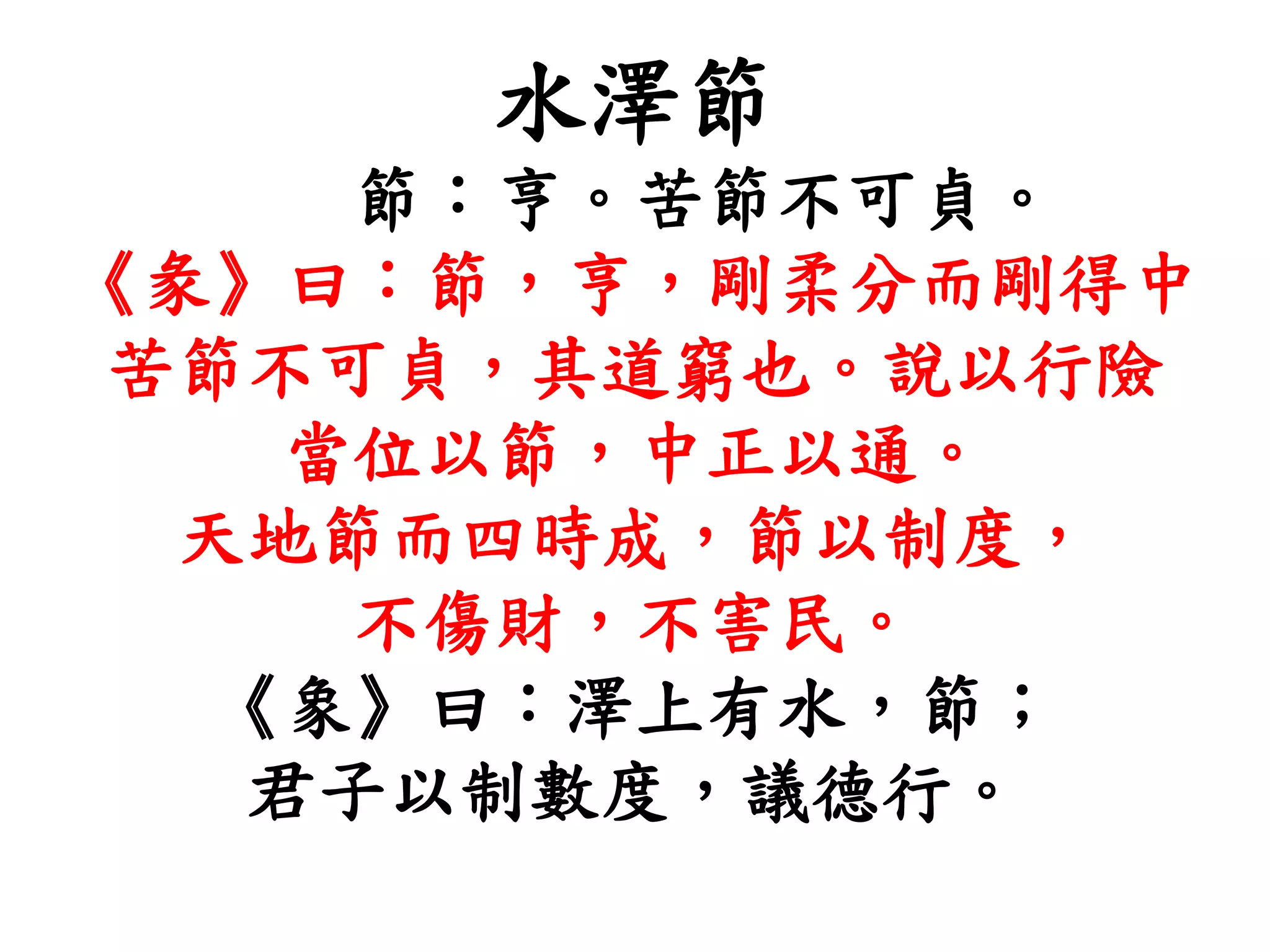 水澤節
節：亨。苦節不可貞。
《彖》曰：節，亨，剛柔分而剛得中
苦節不可貞，其道窮也。說以行險
當位以節，中正以通。
天地節而四時成，節以制度，
不傷財，不害民。
《象》曰：澤上有水，節；
君子以制數度，議德行。
 