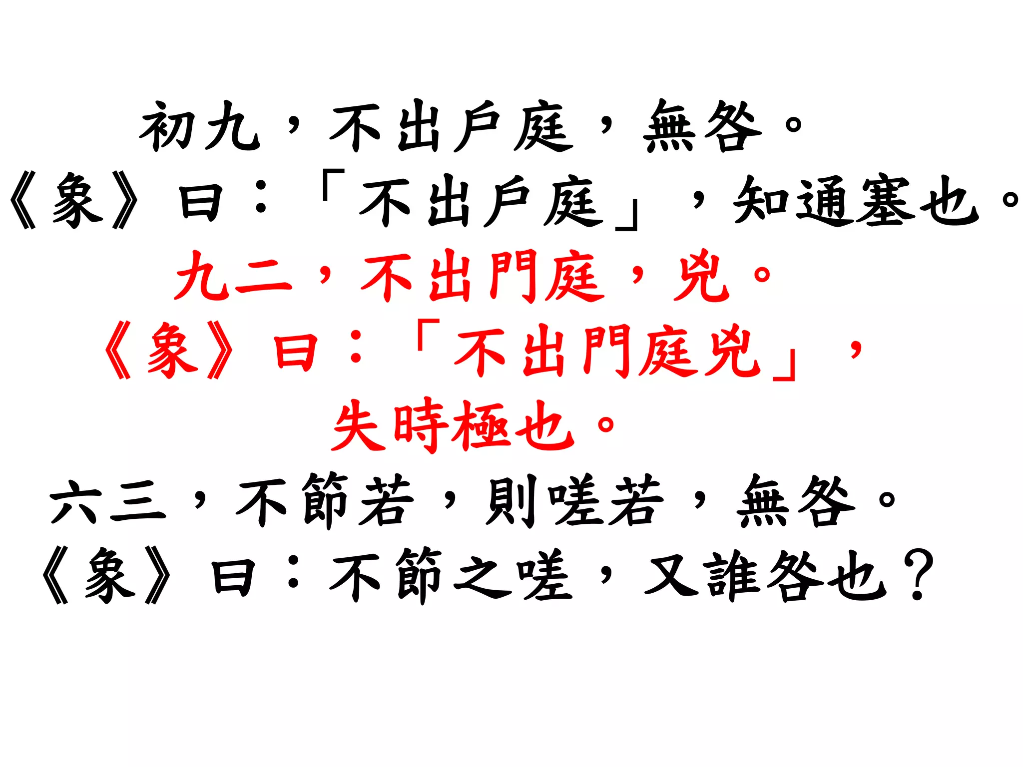 初九，不出戶庭，無咎。
《象》曰：「不出戶庭」，知通塞也。
九二，不出門庭，兇。
《象》曰：「不出門庭兇」，
失時極也。
六三，不節若，則嗟若，無咎。
《象》曰：不節之嗟，又誰咎也？
 
