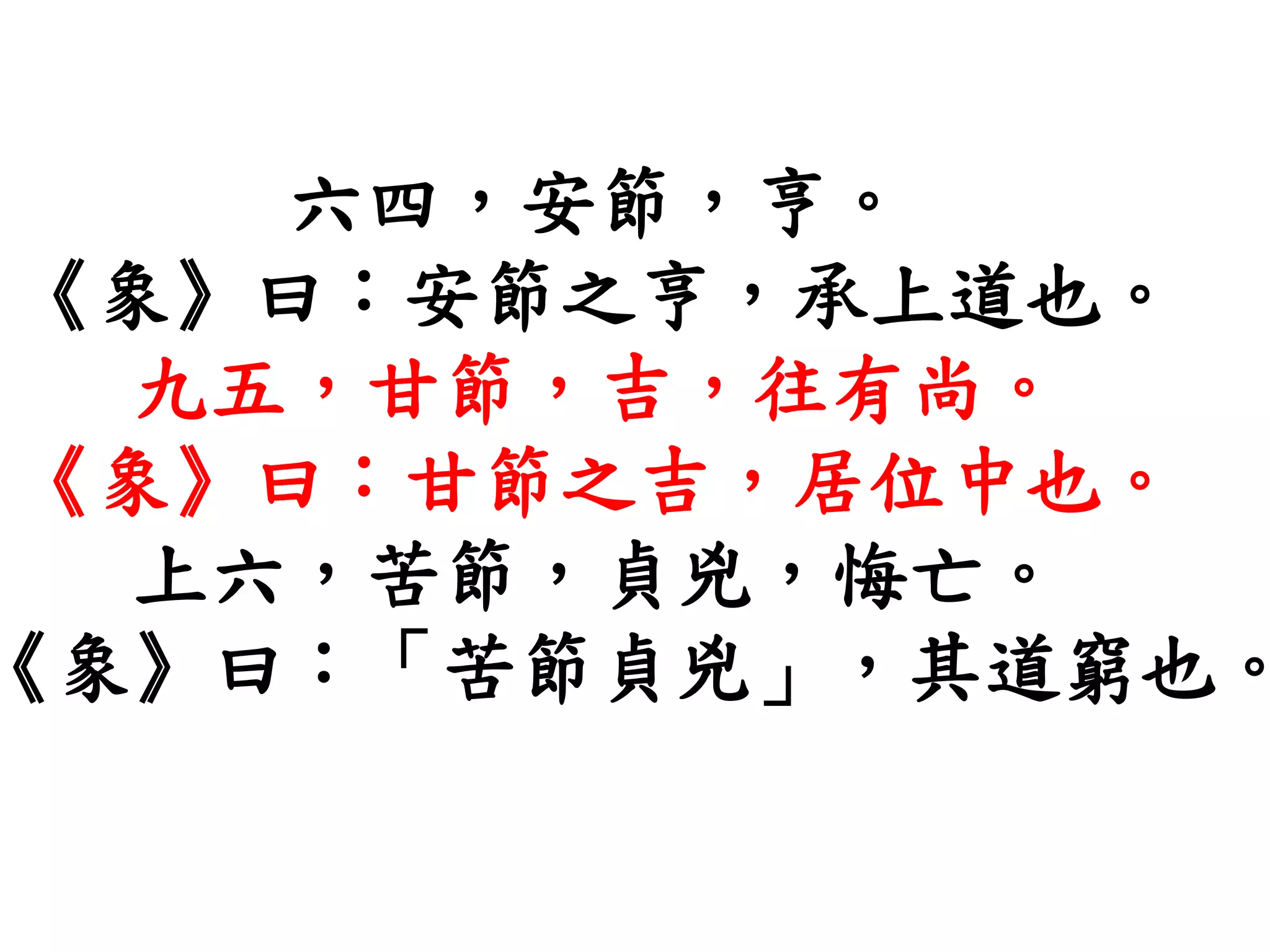 六四，安節，亨。
《象》曰：安節之亨，承上道也。
九五，甘節，吉，往有尚。
《象》曰：甘節之吉，居位中也。
上六，苦節，貞兇，悔亡。
《象》曰：「苦節貞兇」，其道窮也。
 