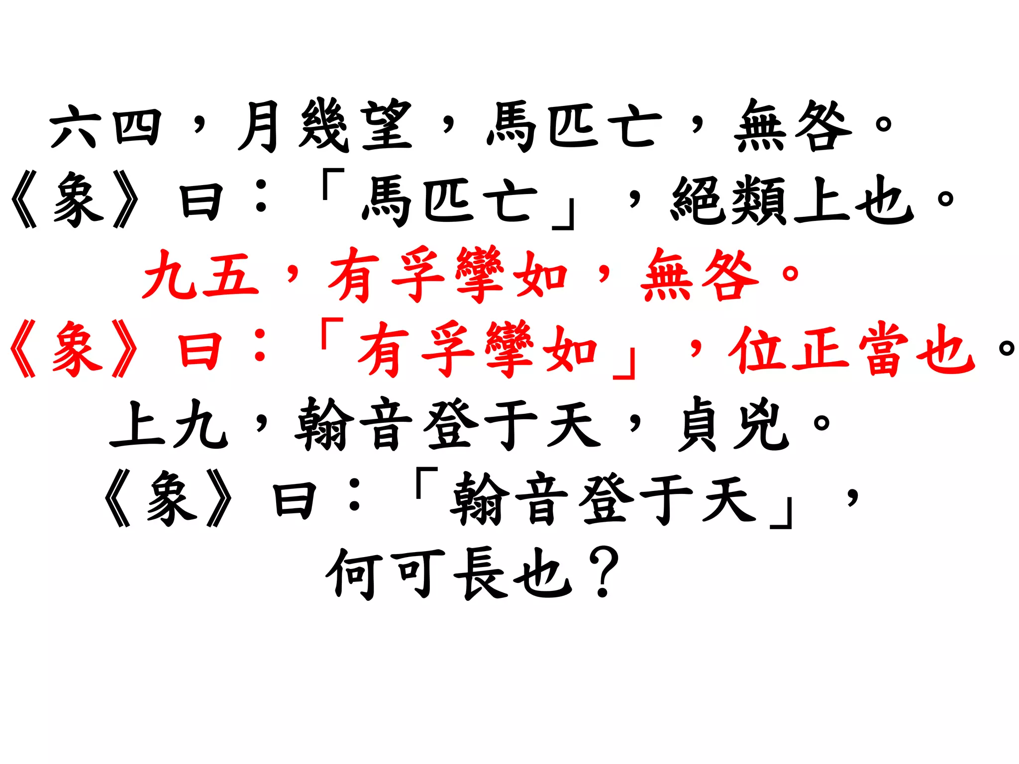 六四，月幾望，馬匹亡，無咎。
《象》曰：「馬匹亡」，絕類上也。
九五，有孚攣如，無咎。
《象》曰：「有孚攣如」，位正當也。
上九，翰音登于天，貞兇。
《象》曰：「翰音登于天」，
何可長也？
 