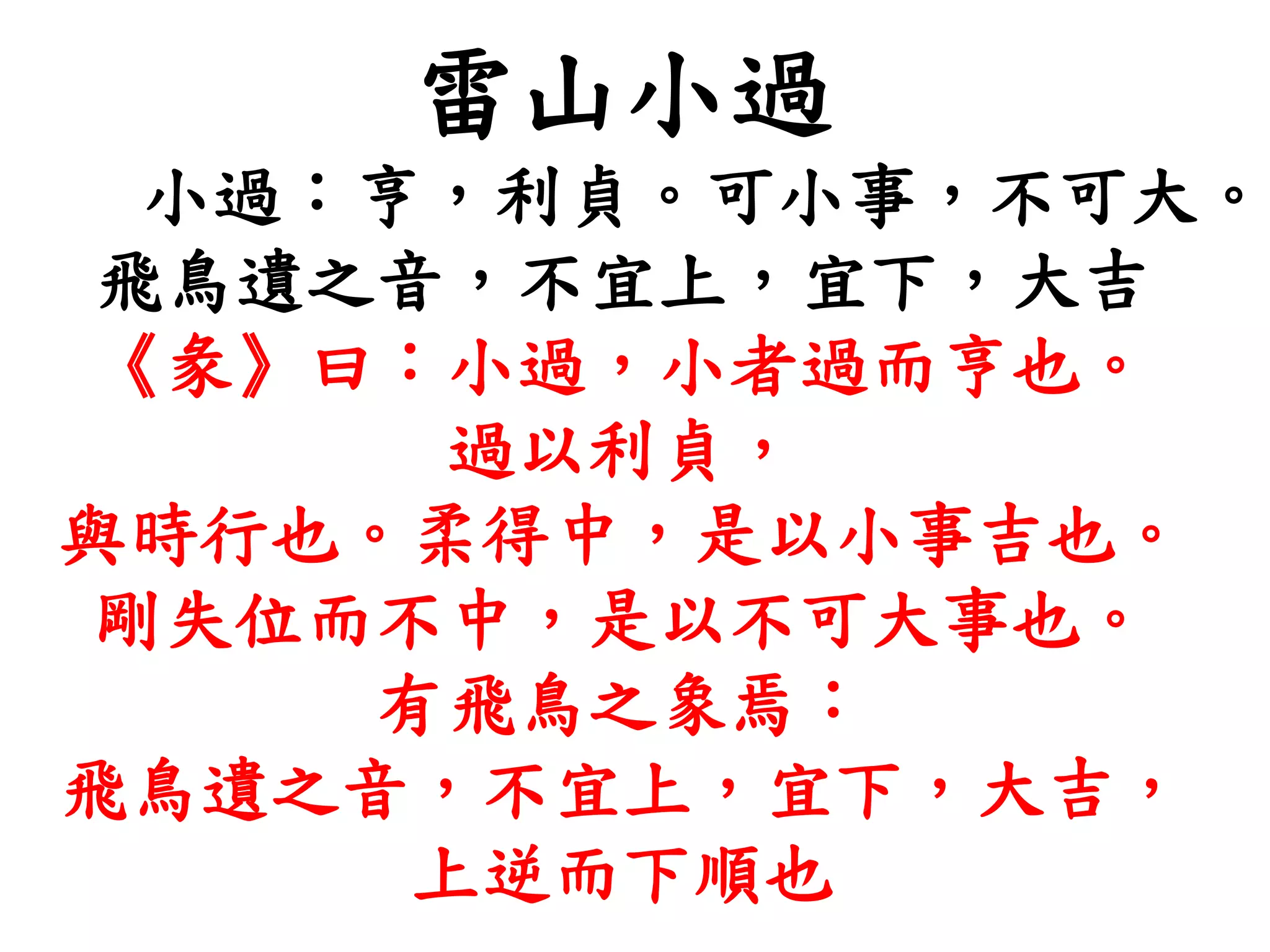 雷山小過
小過：亨，利貞。可小事，不可大。
飛鳥遺之音，不宜上，宜下，大吉
《彖》曰：小過，小者過而亨也。
過以利貞，
與時行也。柔得中，是以小事吉也。
剛失位而不中，是以不可大事也。
有飛鳥之象焉：
飛鳥遺之音，不宜上，宜下，大吉，
上逆而下順也
 