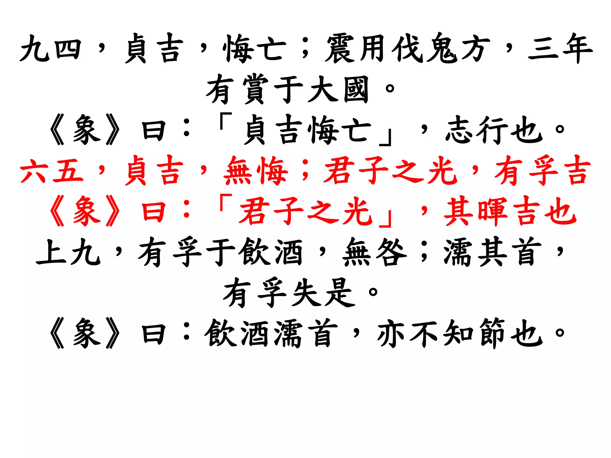 九四，貞吉，悔亡；震用伐鬼方，三年
有賞于大國。
《象》曰：「貞吉悔亡」，志行也。
六五，貞吉，無悔；君子之光，有孚吉
《象》曰：「君子之光」，其暉吉也
上九，有孚于飲酒，無咎；濡其首，
有孚失是。
《象》曰：飲酒濡首，亦不知節也。
 