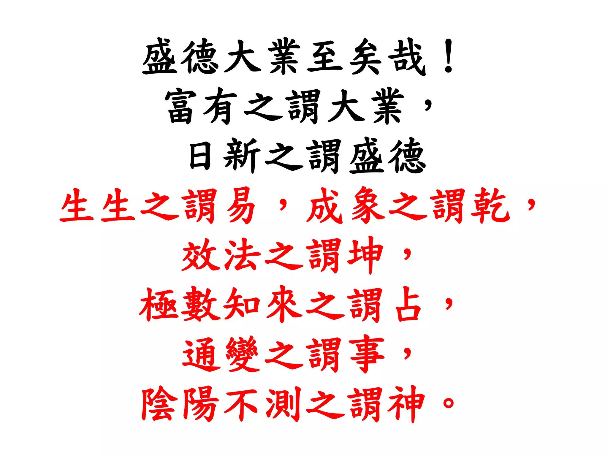盛德大業至矣哉！
富有之謂大業，
日新之謂盛德
生生之謂易，成象之謂乾，
效法之謂坤，
極數知來之謂占，
通變之謂事，
陰陽不測之謂神。
 