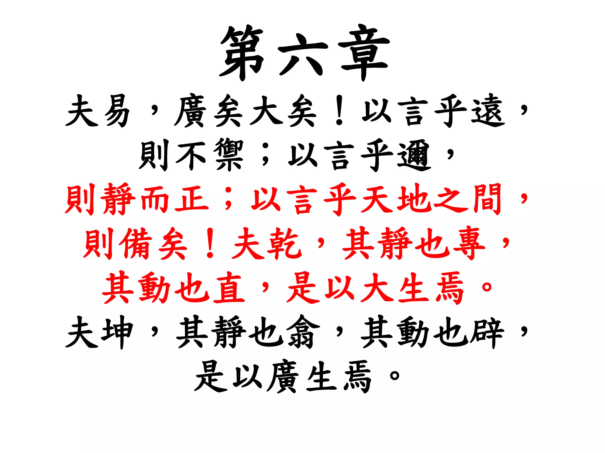 第六章
夫易，廣矣大矣！以言乎遠，
則不禦；以言乎邇，
則靜而正；以言乎天地之間，
則備矣！夫乾，其靜也專，
其動也直，是以大生焉。
夫坤，其靜也翕，其動也辟，
是以廣生焉。
 