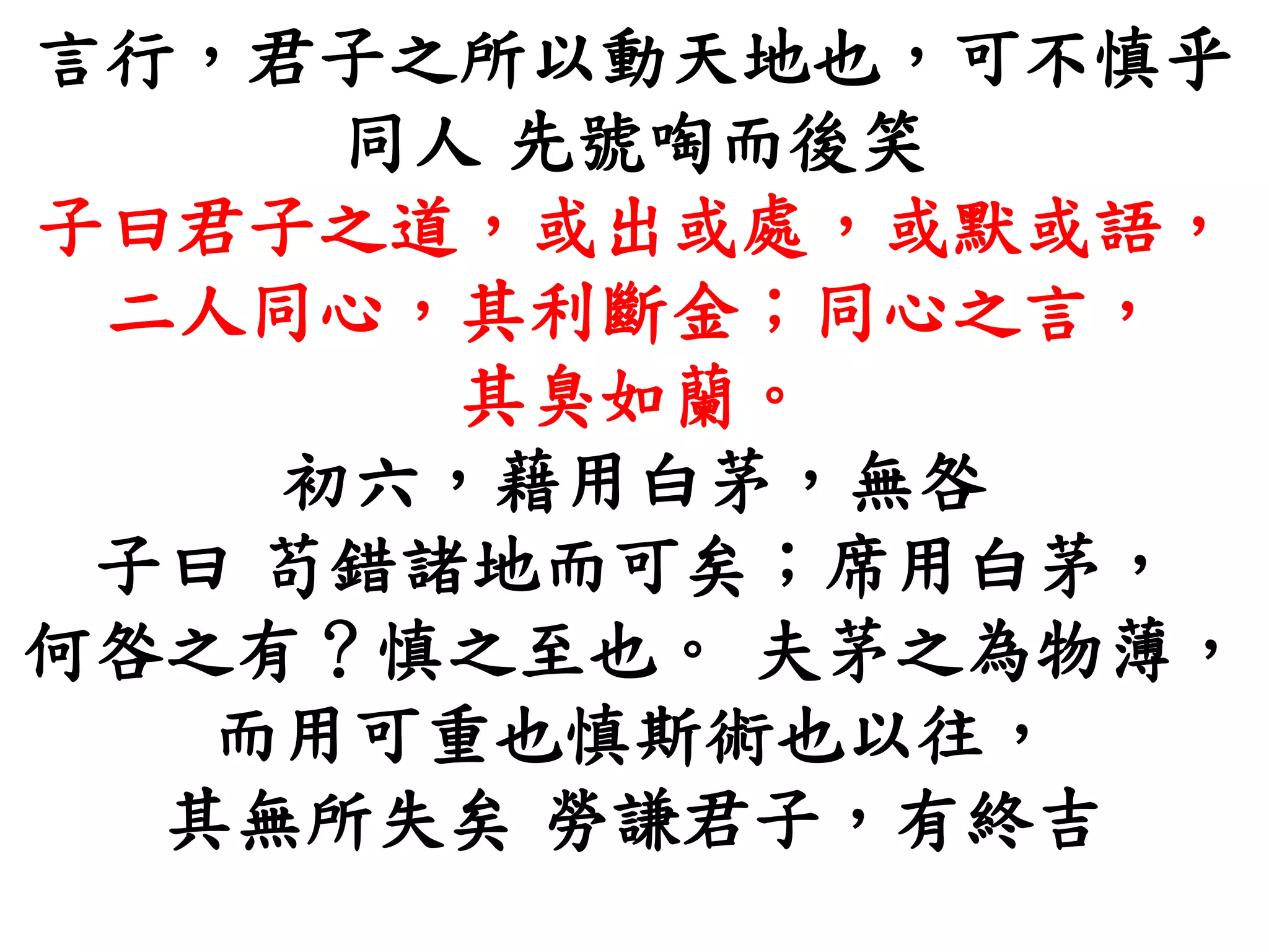 言行，君子之所以動天地也，可不慎乎
同人 先號啕而後笑
子曰君子之道，或出或處，或默或語，
二人同心，其利斷金；同心之言，
其臭如蘭。
初六，藉用白茅，無咎
子曰 苟錯諸地而可矣；席用白茅，
何咎之有？慎之至也。 夫茅之為物薄，
而用可重也慎斯術也以往，
其無所失矣 勞謙君子，有終吉
 