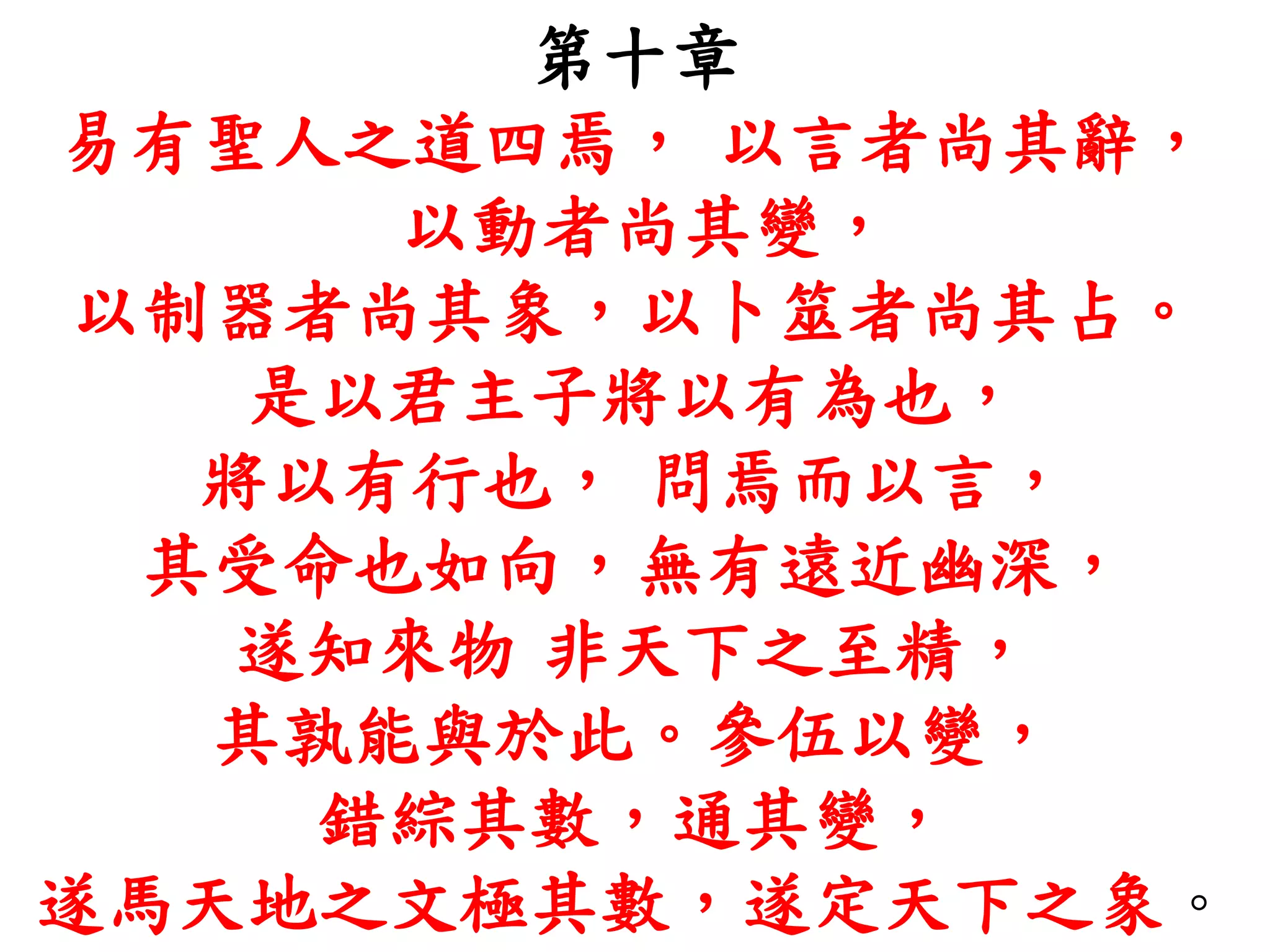 第十章
易有聖人之道四焉， 以言者尚其辭，
以動者尚其變，
以制器者尚其象，以卜筮者尚其占。
是以君主子將以有為也，
將以有行也， 問焉而以言，
其受命也如向，無有遠近幽深，
遂知來物 非天下之至精，
其孰能與於此。參伍以變，
錯綜其數，通其變，
遂馬天地之文極其數，遂定天下之象。
 