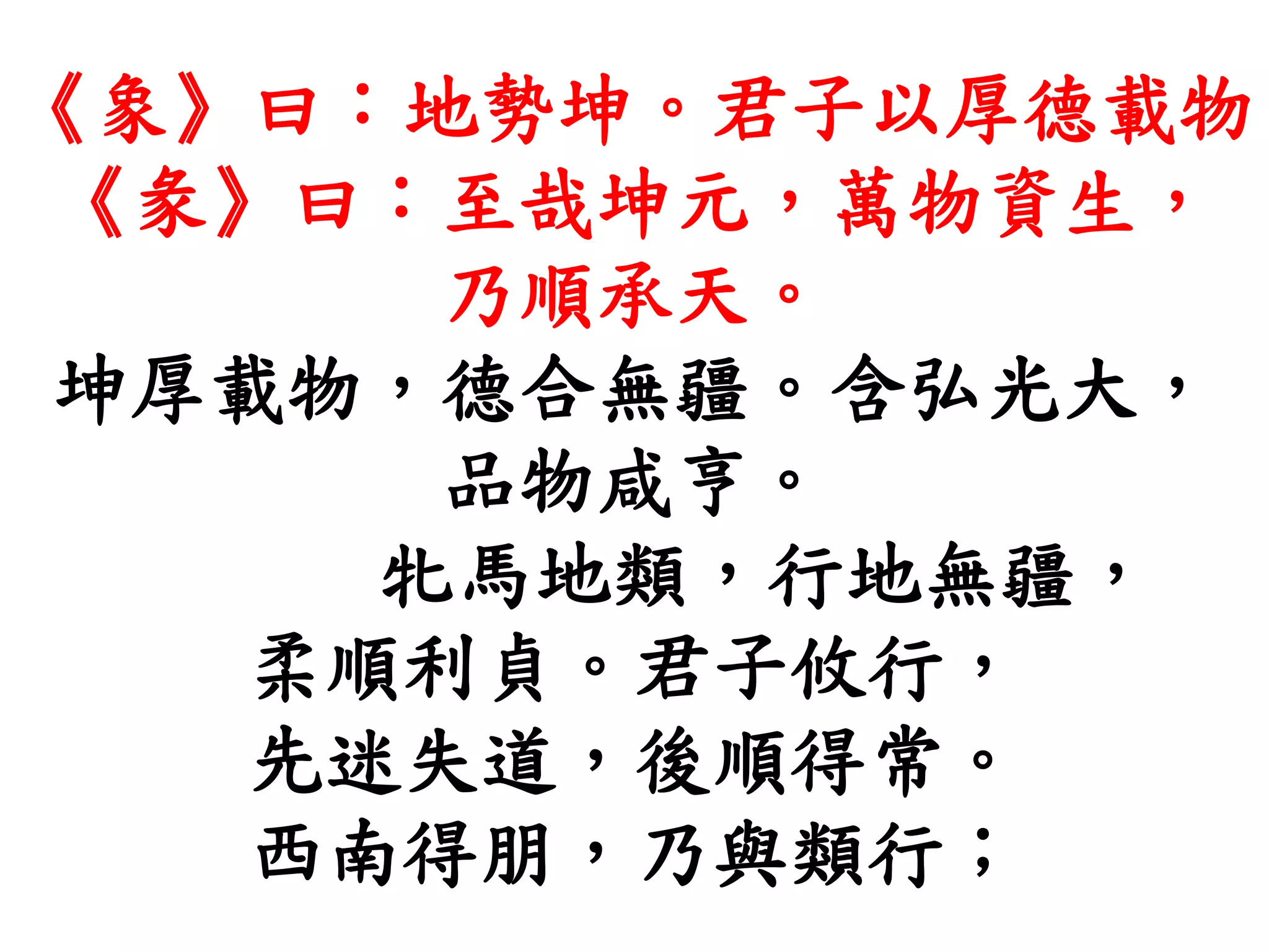 《象》曰：地勢坤。君子以厚德載物
《彖》曰：至哉坤元，萬物資生，
乃順承天。
坤厚載物，德合無疆。含弘光大，
品物咸亨。
牝馬地類，行地無疆，
柔順利貞。君子攸行，
先迷失道，後順得常。
西南得朋，乃與類行；
 