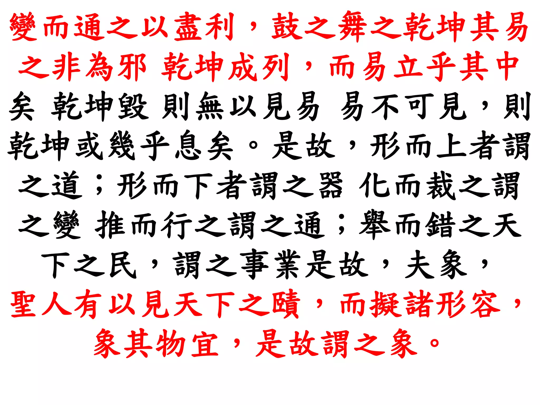 變而通之以盡利，鼓之舞之乾坤其易
之非為邪 乾坤成列，而易立乎其中
矣 乾坤毀 則無以見易 易不可見，則
乾坤或幾乎息矣。是故，形而上者謂
之道；形而下者謂之器 化而裁之謂
之變 推而行之謂之通；舉而錯之天
下之民，謂之事業是故，夫象，
聖人有以見天下之賾，而擬諸形容，
象其物宜，是故謂之象。
 