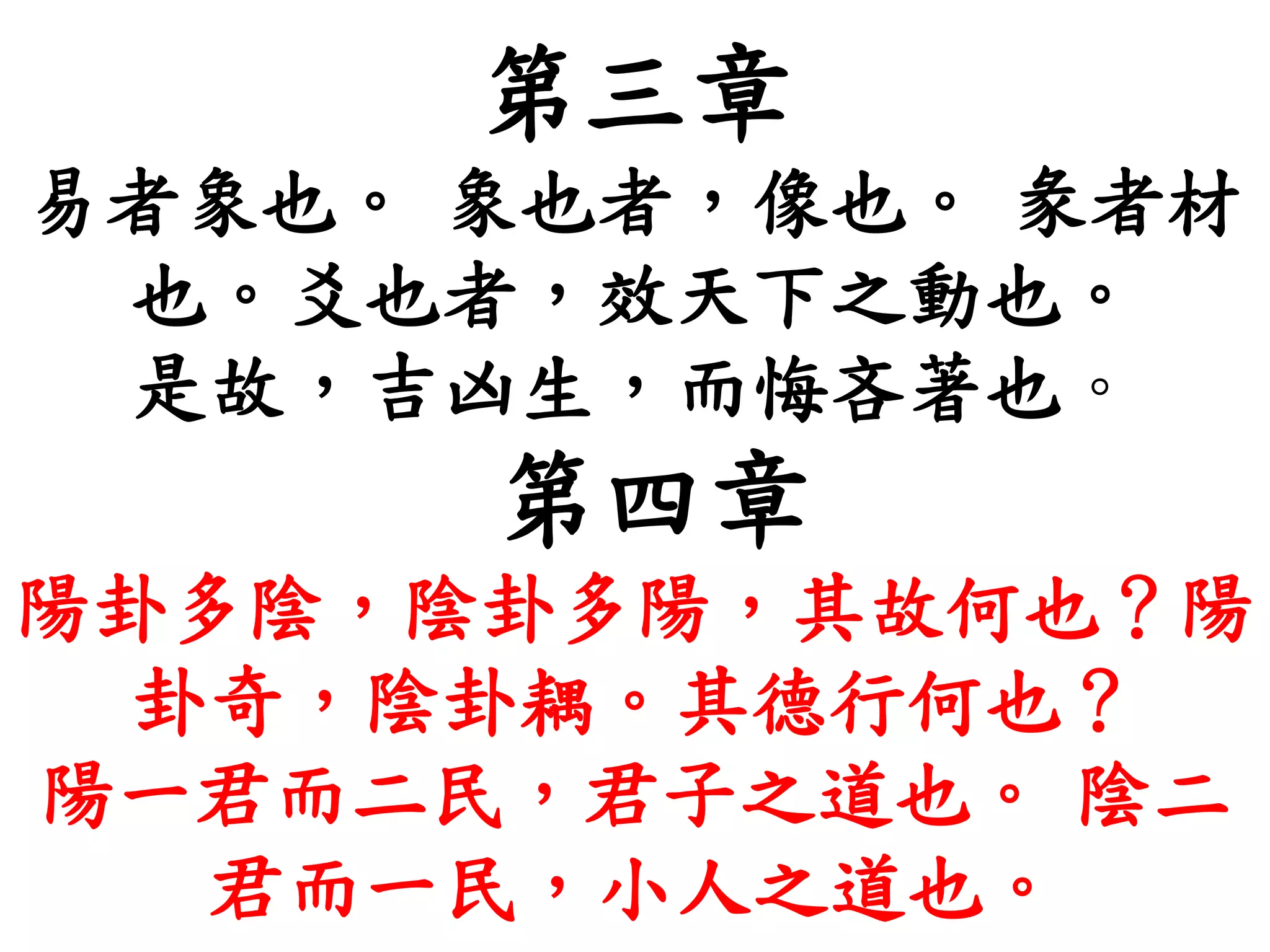 第三章
易者象也。 象也者，像也。 彖者材
也。爻也者，效天下之動也。
是故，吉凶生，而悔吝著也。
第四章
陽卦多陰，陰卦多陽，其故何也？陽
卦奇，陰卦耦。其德行何也？
陽一君而二民，君子之道也。 陰二
君而一民，小人之道也。
 