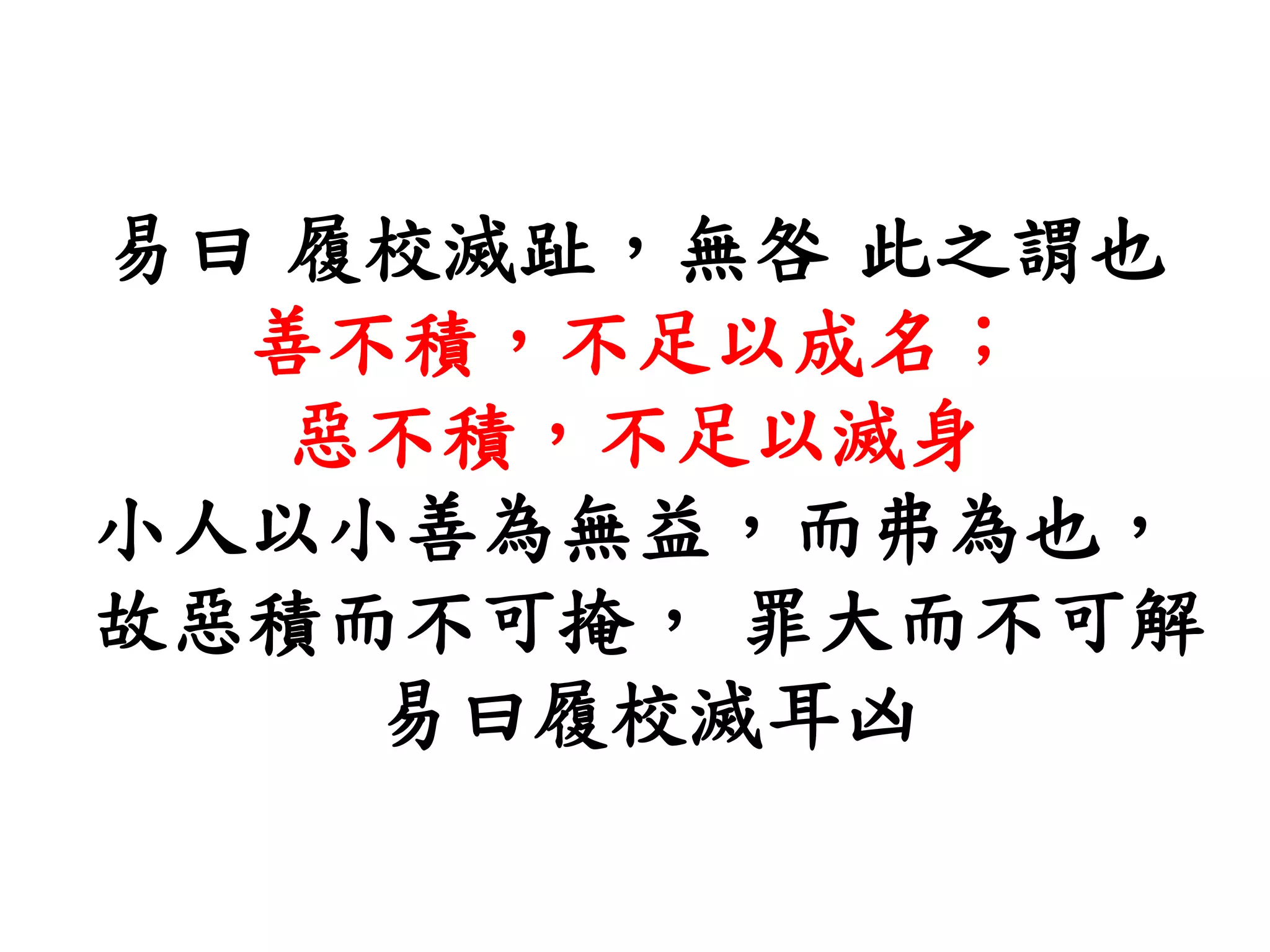 易曰 履校滅趾，無咎 此之謂也
善不積，不足以成名；
惡不積，不足以滅身
小人以小善為無益，而弗為也，
故惡積而不可掩， 罪大而不可解
易曰履校滅耳凶
 