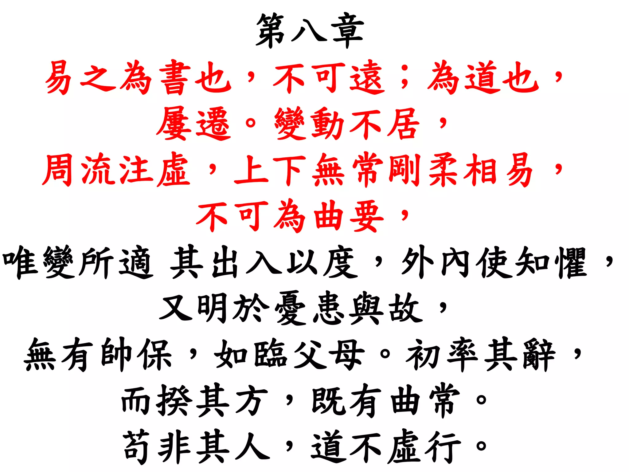 第八章
易之為書也，不可遠；為道也，
屢遷。變動不居，
周流注虛，上下無常剛柔相易，
不可為曲要，
唯變所適 其出入以度，外內使知懼，
又明於憂患與故，
無有帥保，如臨父母。初率其辭，
而揆其方，既有曲常。
苟非其人，道不虛行。
 