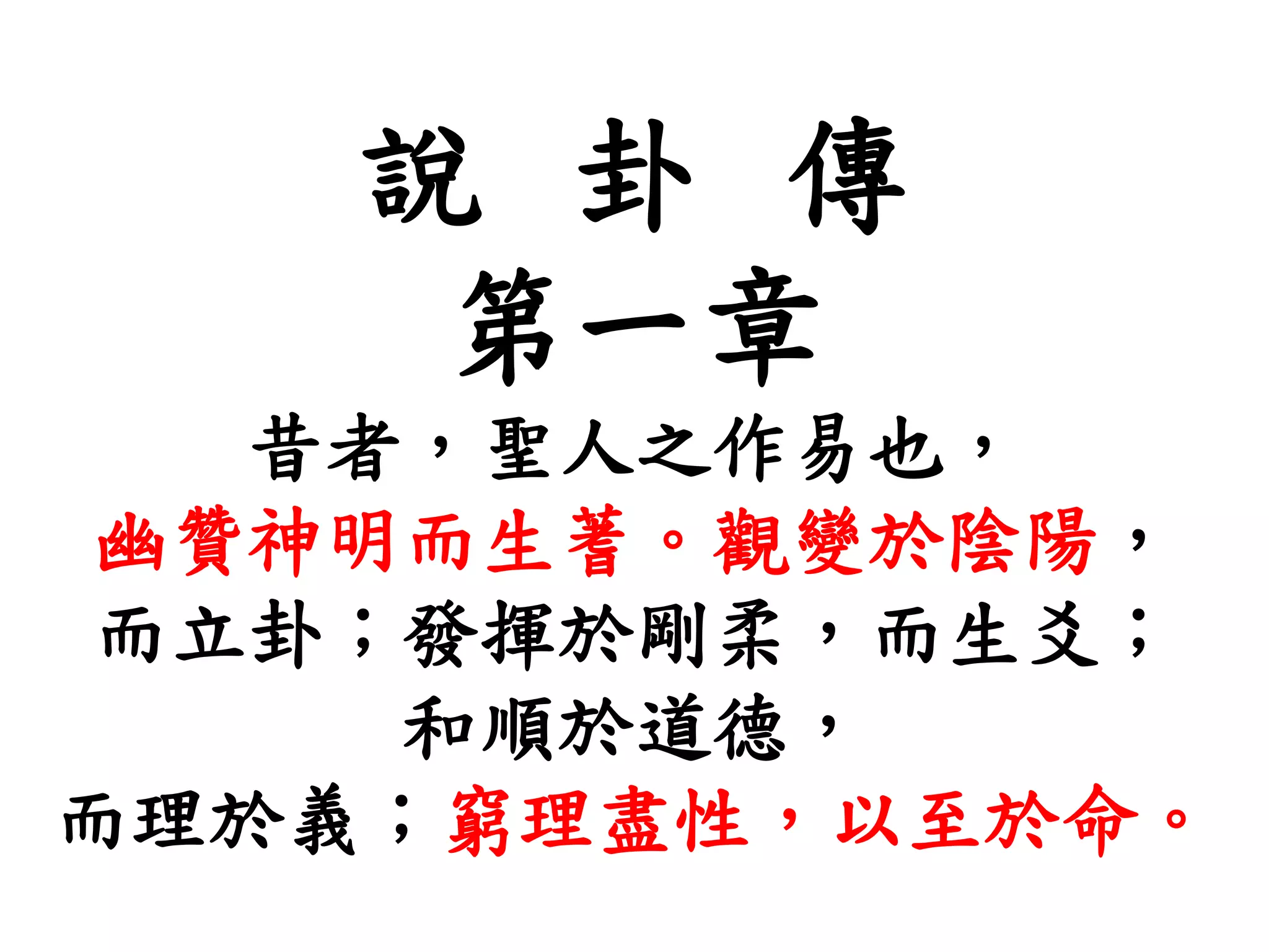 說 卦 傳
第一章
昔者，聖人之作易也，
幽贊神明而生蓍。觀變於陰陽，
而立卦；發揮於剛柔，而生爻；
和順於道德，
而理於義；窮理盡性，以至於命。
 