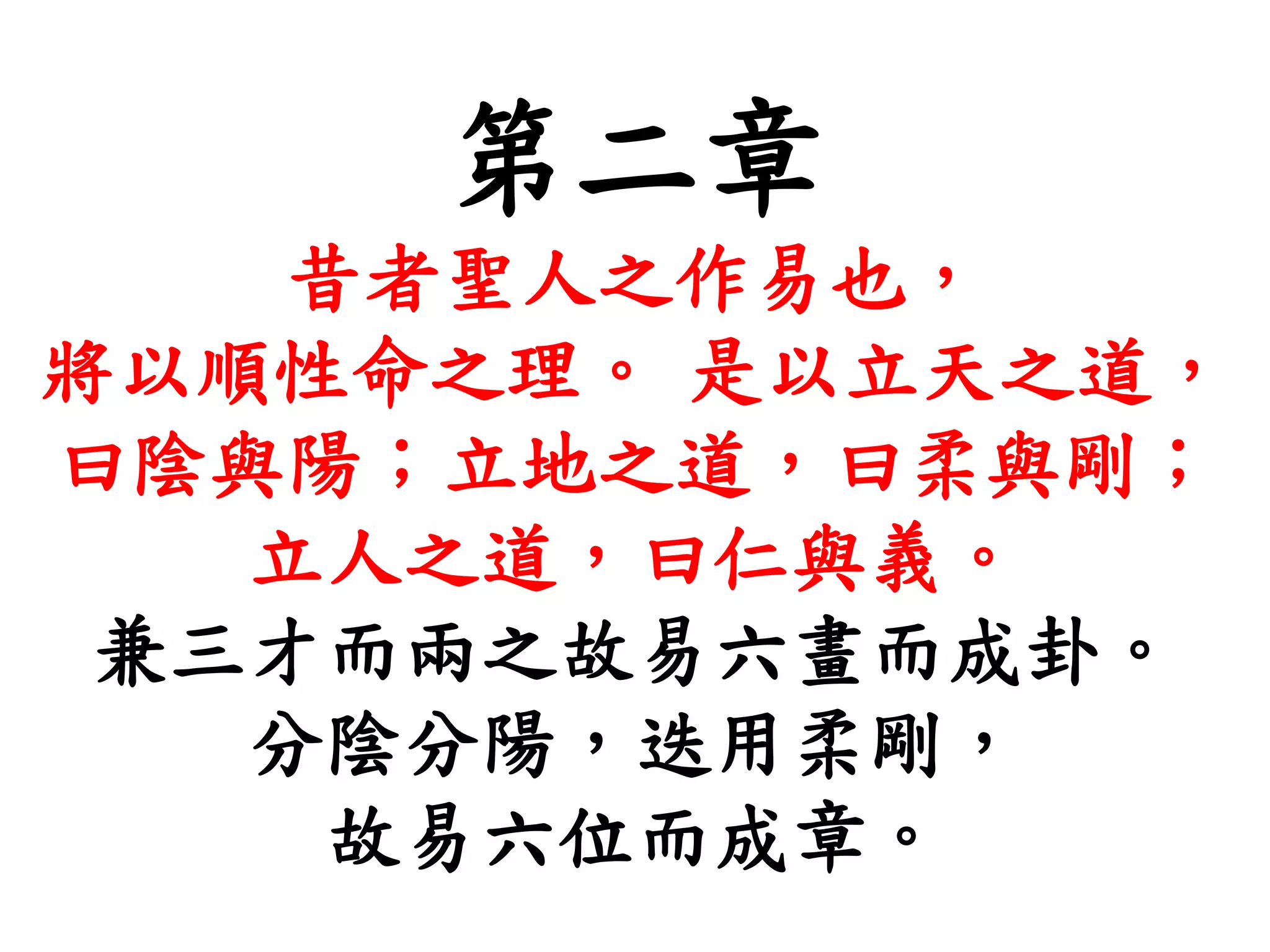 第二章
昔者聖人之作易也，
將以順性命之理。 是以立天之道，
曰陰與陽；立地之道，曰柔與剛；
立人之道，曰仁與義。
兼三才而兩之故易六畫而成卦。
分陰分陽，迭用柔剛，
故易六位而成章。
 
