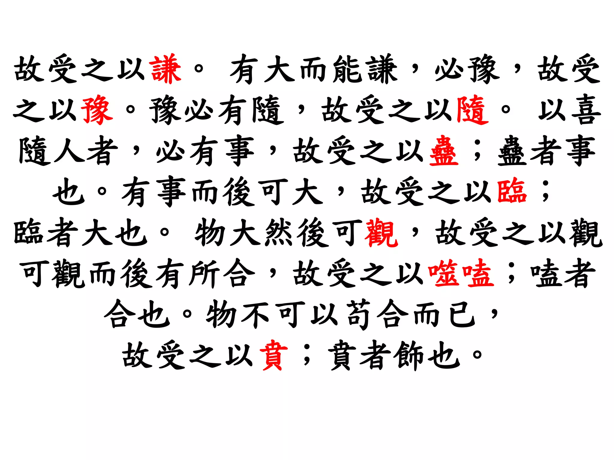 故受之以謙。 有大而能謙，必豫，故受
之以豫。豫必有隨，故受之以隨。 以喜
隨人者，必有事，故受之以蠱；蠱者事
也。有事而後可大，故受之以臨；
臨者大也。 物大然後可觀，故受之以觀
可觀而後有所合，故受之以噬嗑；嗑者
合也。物不可以苟合而已，
故受之以賁；賁者飾也。
 