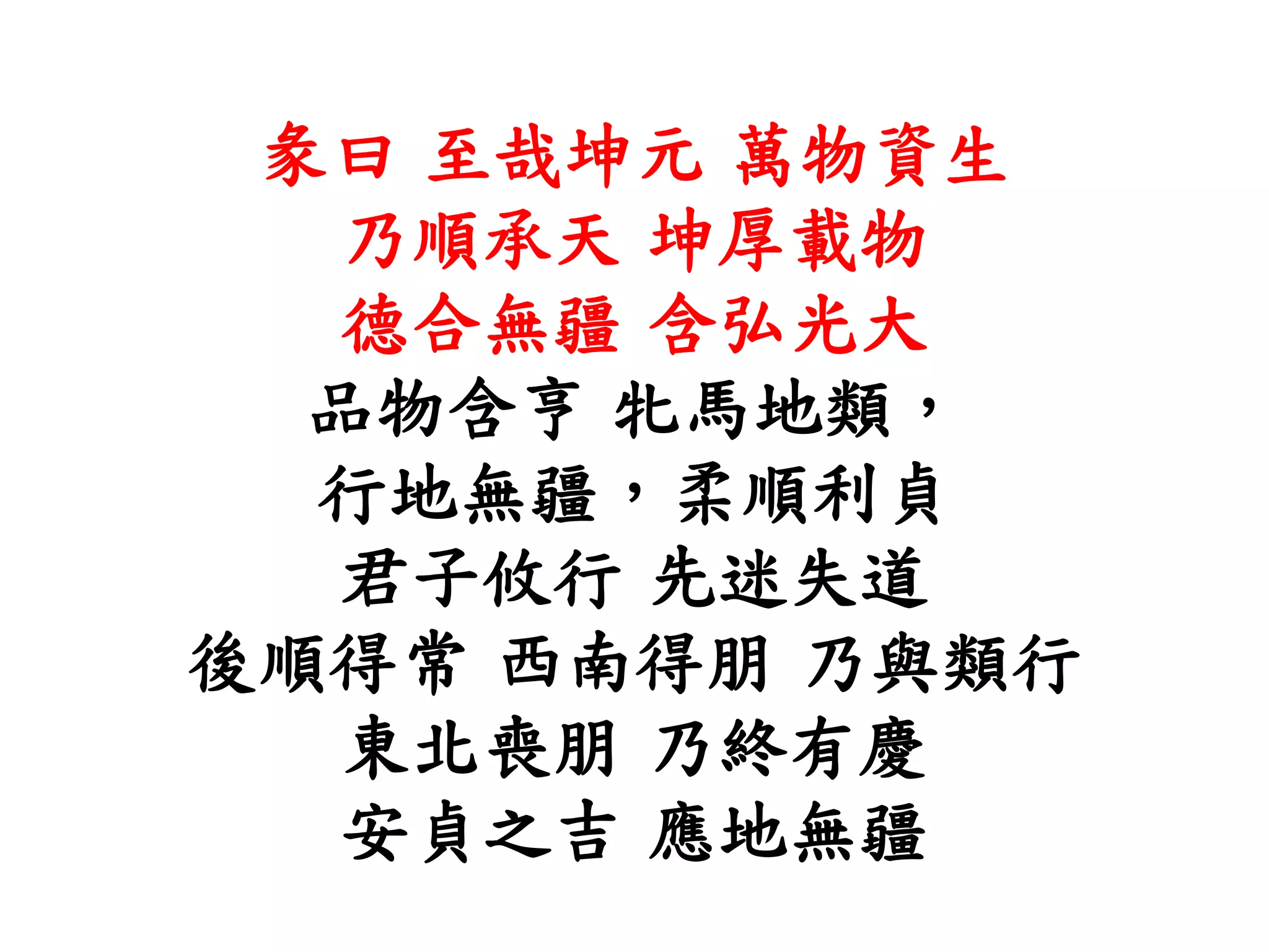 彖曰 至哉坤元 萬物資生
乃順承天 坤厚載物
德合無疆 含弘光大
品物含亨 牝馬地類，
行地無疆，柔順利貞
君子攸行 先迷失道
後順得常 西南得朋 乃與類行
東北喪朋 乃終有慶
安貞之吉 應地無疆
 