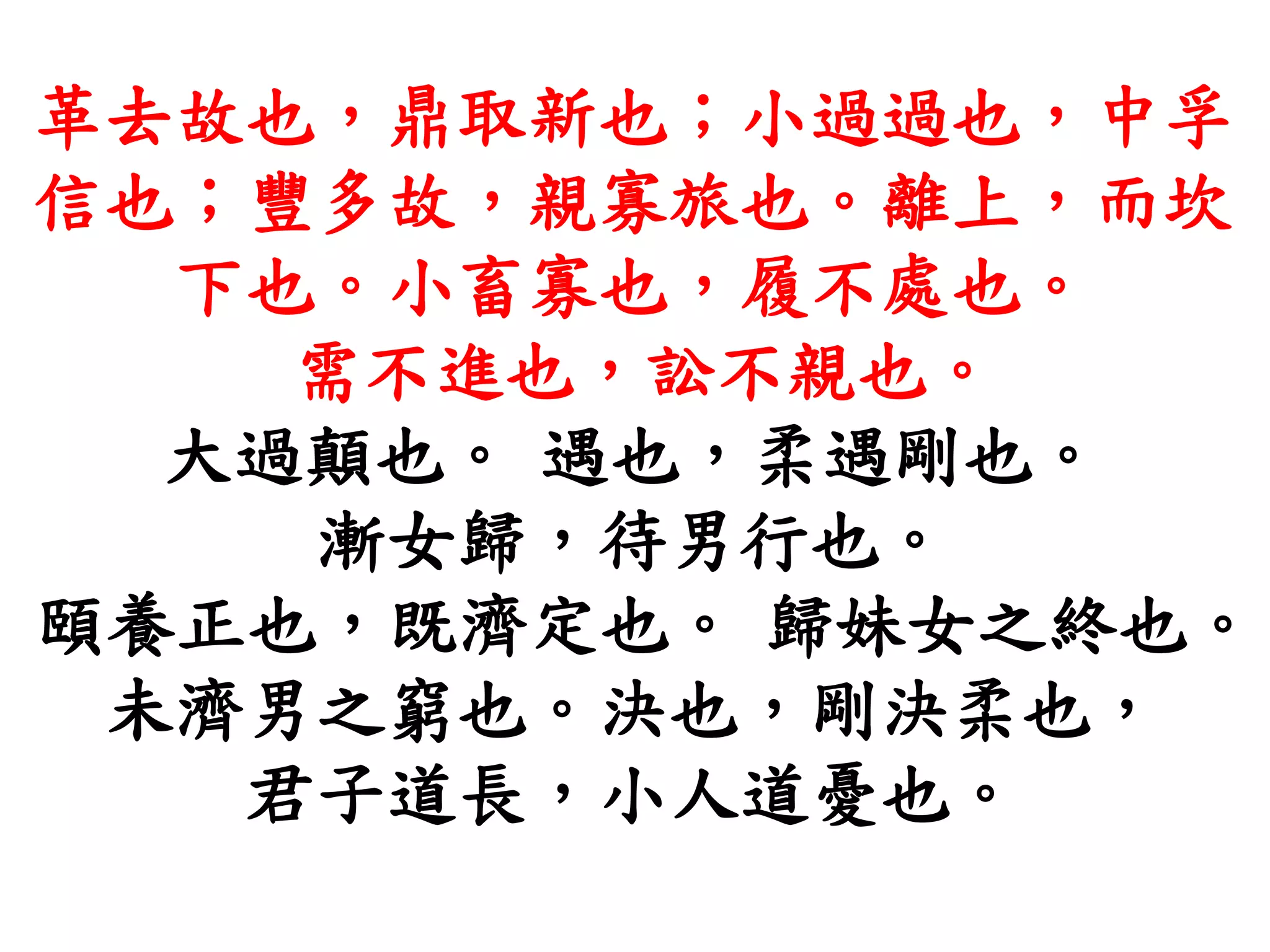 革去故也，鼎取新也；小過過也，中孚
信也；豐多故，親寡旅也。離上，而坎
下也。小畜寡也，履不處也。
需不進也，訟不親也。
大過顛也。 遇也，柔遇剛也。
漸女歸，待男行也。
頤養正也，既濟定也。 歸妹女之終也。
未濟男之窮也。決也，剛決柔也，
君子道長，小人道憂也。
 