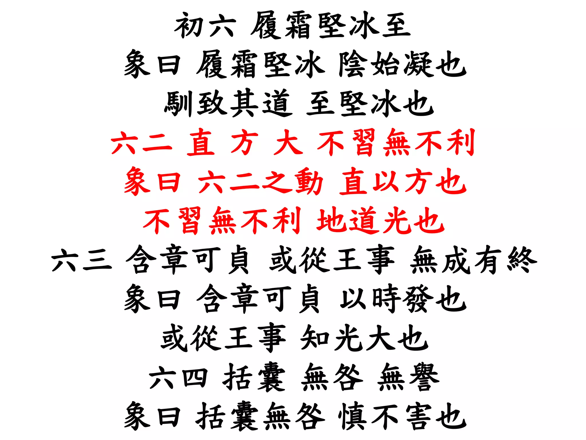 初六 履霜堅冰至
象曰 履霜堅冰 陰始凝也
馴致其道 至堅冰也
六二 直 方 大 不習無不利
象曰 六二之動 直以方也
不習無不利 地道光也
六三 含章可貞 或從王事 無成有終
象曰 含章可貞 以時發也
或從王事 知光大也
六四 括囊 無咎 無譽
象曰 括囊無咎 慎不害也
 