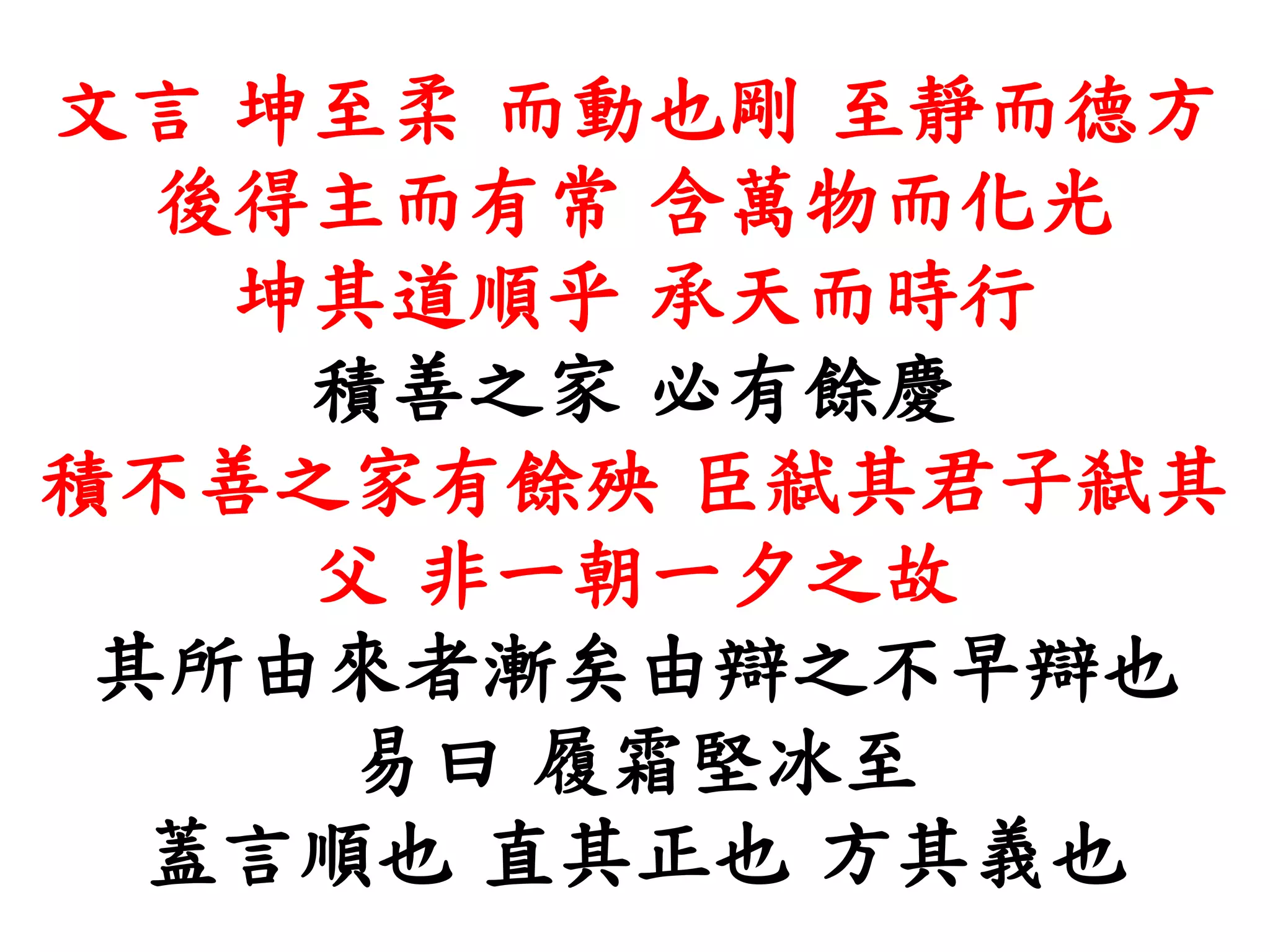 文言 坤至柔 而動也剛 至靜而德方
後得主而有常 含萬物而化光
坤其道順乎 承天而時行
積善之家 必有餘慶
積不善之家有餘殃 臣弒其君子弒其
父 非一朝一夕之故
其所由來者漸矣由辯之不早辯也
易曰 履霜堅冰至
蓋言順也 直其正也 方其義也
 