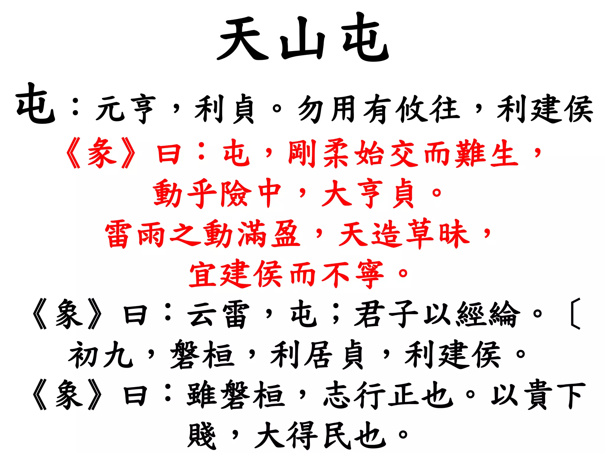天山屯
屯：元亨，利貞。勿用有攸往，利建侯
《彖》曰：屯，剛柔始交而難生，
動乎險中，大亨貞。
雷雨之動滿盈，天造草昧，
宜建侯而不寧。
《象》曰：云雷，屯；君子以經綸。〔
初九，磐桓，利居貞，利建侯。
《象》曰：雖磐桓，志行正也。以貴下
賤，大得民也。
 