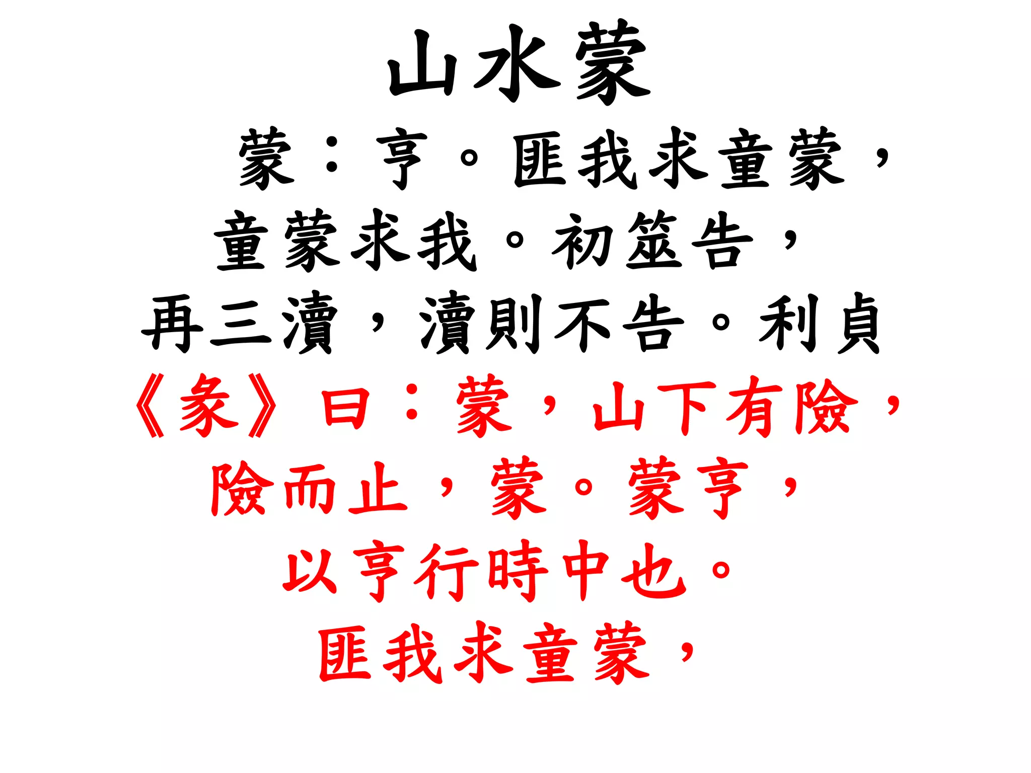 山水蒙
蒙：亨。匪我求童蒙，
童蒙求我。初筮告，
再三瀆，瀆則不告。利貞
《彖》曰：蒙，山下有險，
險而止，蒙。蒙亨，
以亨行時中也。
匪我求童蒙，
 