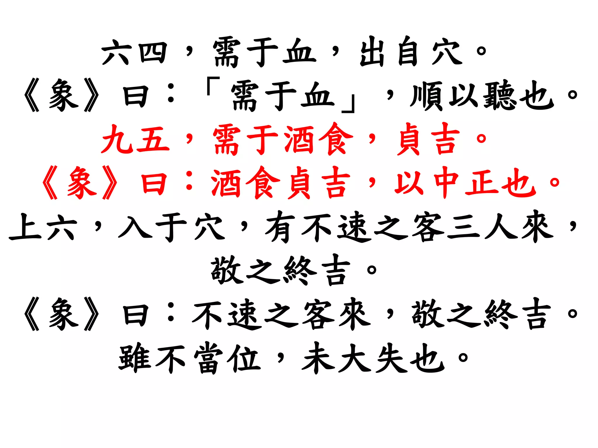 六四，需于血，出自穴。
《象》曰：「需于血」，順以聽也。
九五，需于酒食，貞吉。
《象》曰：酒食貞吉，以中正也。
上六，入于穴，有不速之客三人來，
敬之終吉。
《象》曰：不速之客來，敬之終吉。
雖不當位，未大失也。
 