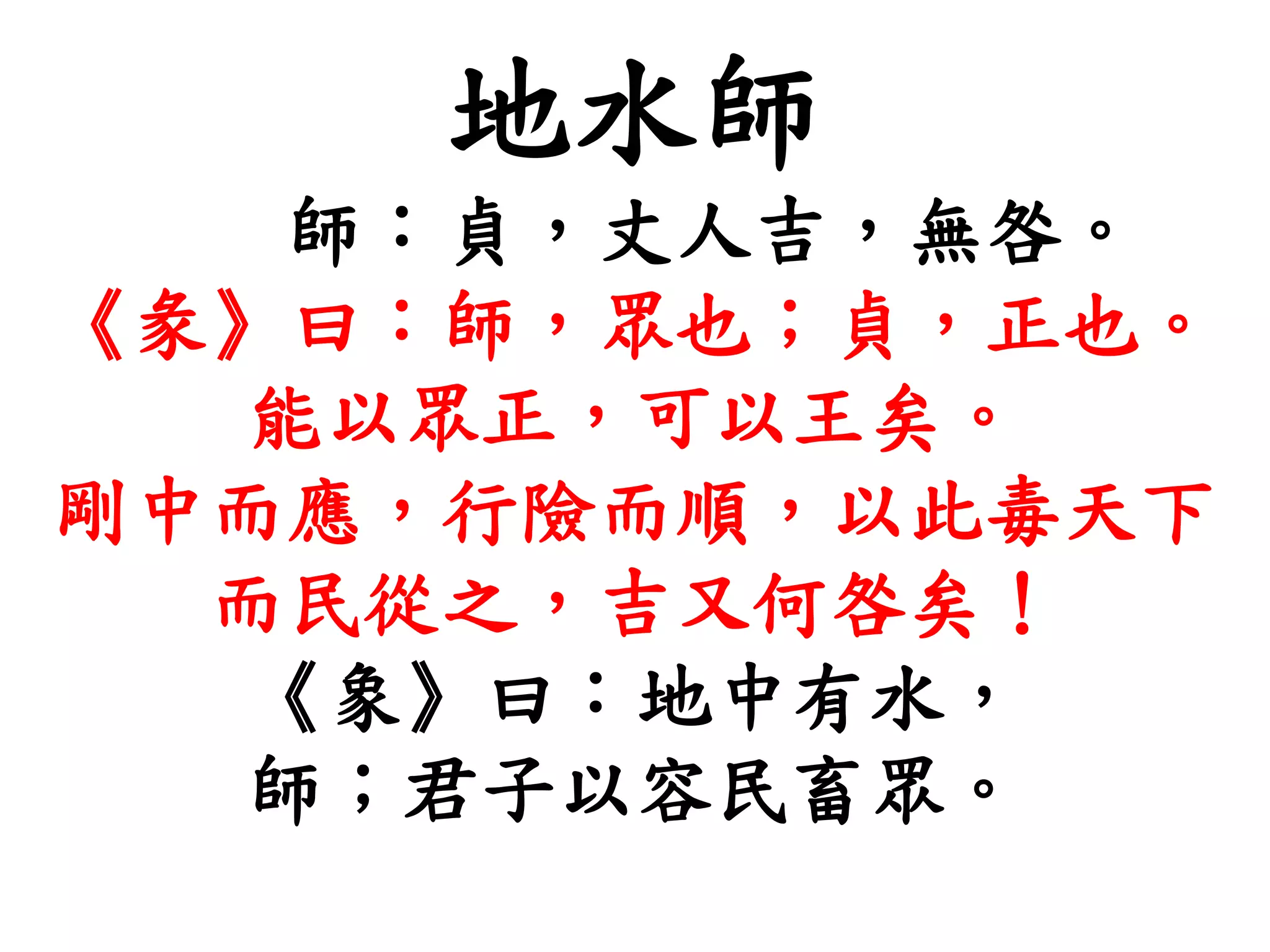 地水師
師：貞，丈人吉，無咎。
《彖》曰：師，眾也；貞，正也。
能以眾正，可以王矣。
剛中而應，行險而順，以此毒天下
而民從之，吉又何咎矣！
《象》曰：地中有水，
師；君子以容民畜眾。
 